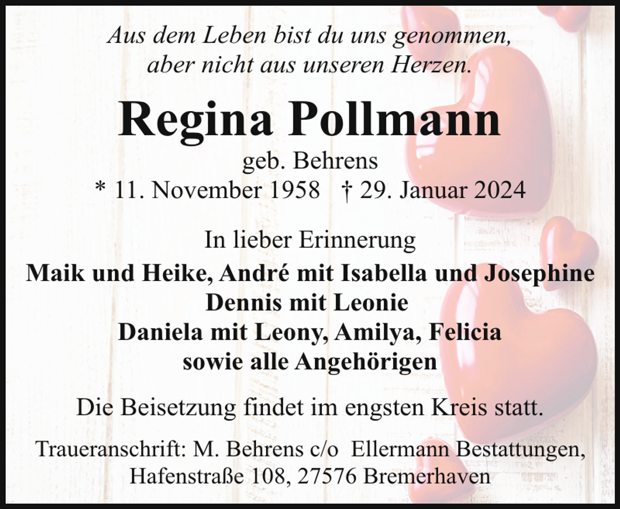 <p>Aus dem Leben bist du uns genommen,<br />aber nicht aus unseren Herzen.</p><p>Regina Pollmann</p><p>geb. Behrens<br />* 11. November 1958 † 29. Januar 2024<br />In lieber Erinnerung<br />Maik und Heike, André mit Isabella und Josephine<br />Dennis mit Leonie<br />Daniela mit Leony, Amilya, Felicia<br />sowie alle Angehörigen<br />Die Beisetzung findet im engsten Kreis statt.<br />Traueranschrift: M. Behrens c/o Ellermann Bestattungen,<br />Hafenstraße 108, 27576 Bremerhaven</p>