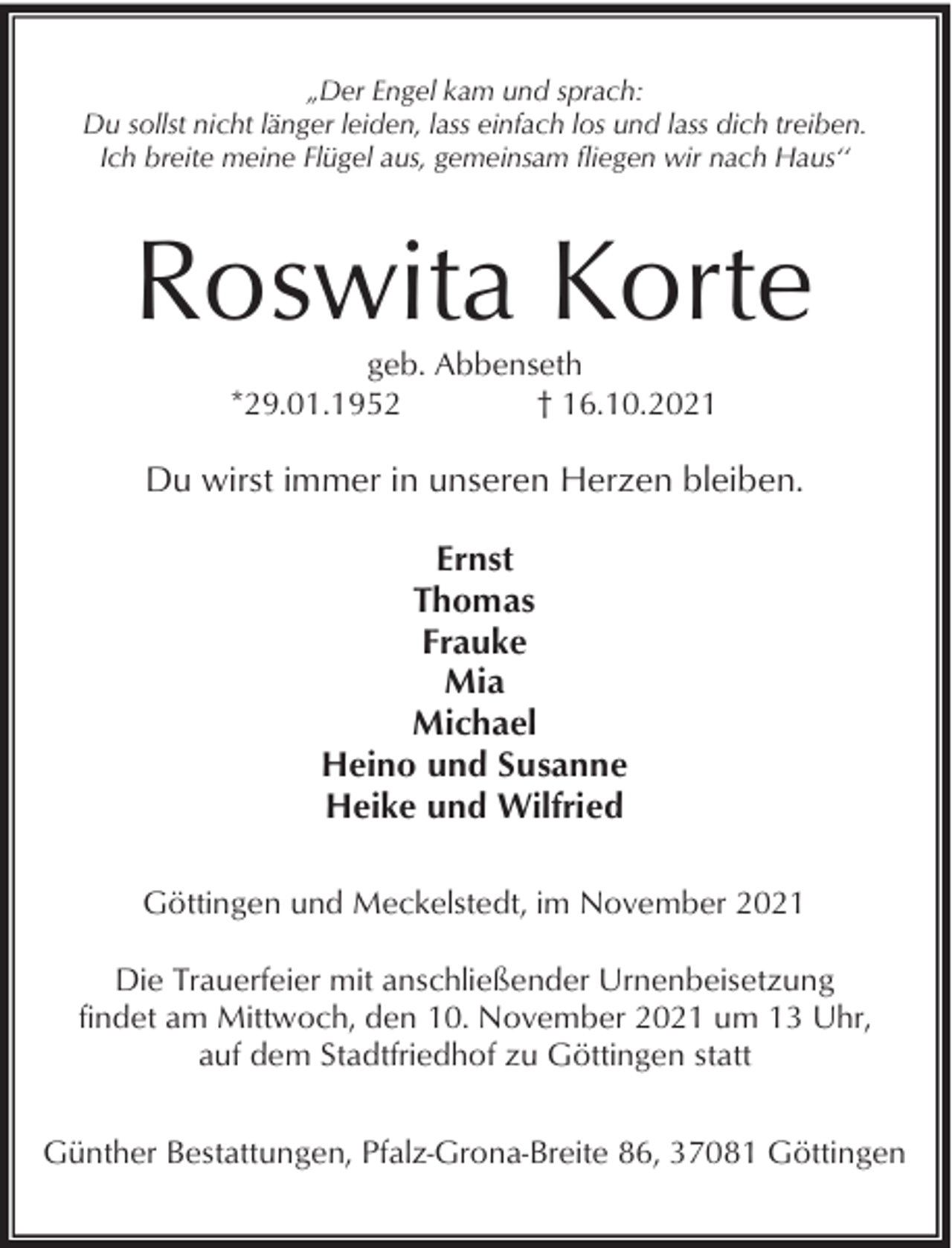 <p>„Der Engel kam und sprach:<br />Du sollst nicht länger leiden, lass einfach los und lass dich treiben.<br />Ich breite meine Flügel aus, gemeinsam fliegen wir nach Haus‘‘</p><p>Roswita Korte<br />geb. Abbenseth<br />*29.01.1952<br />† 16.10.2021</p><p>Du wirst immer in unseren Herzen bleiben.<br />Ernst<br />Thomas<br />Frauke<br />Mia<br />Michael<br />Heino und Susanne<br />Heike und Wilfried<br />Göttingen und Meckelstedt, im November 2021<br />Die Trauerfeier mit anschließender Urnenbeisetzung<br />findet am Mittwoch, den 10. November 2021 um 13 Uhr,<br />auf dem Stadtfriedhof zu Göttingen statt<br />Günther Bestattungen, Pfalz-Grona-Breite 86, 37081 Göttingen</p>