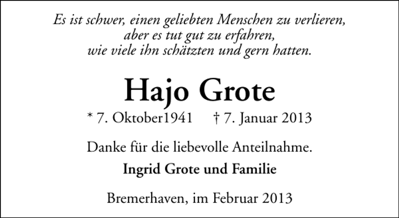 <p>Es ist schwer, einen geliebten Menschen zu verlieren,<br />aber es tut gut zu erfahren,<br />wie viele ihn schätzten und gern hatten.</p><p>Hajo Grote</p><p>* 7. Oktober1941</p><p>† 7. Januar 2013</p><p>Danke für die liebevolle Anteilnahme.<br />Ingrid Grote und Familie<br />Bremerhaven, im Februar 2013</p>