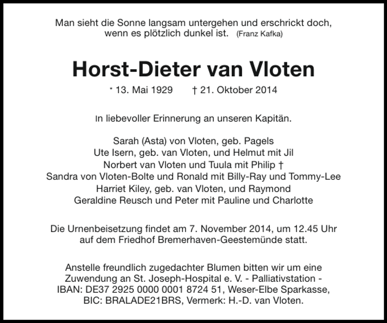 <p>Man sieht die Sonne langsam untergehen und erschrickt doch,<br />wenn es plötzlich dunkel ist. (Franz Kafka)</p><p>Horst-Dieter van Vloten<br />* 13. Mai 1929</p><p>† 21. Oktober 2014</p><p>In liebevoller Erinnerung an unseren Kapitän.</p><p>Sarah (Asta) von Vloten, geb. Pagels<br />Ute Isern, geb. van Vloten, und Helmut mit Jil<br />Norbert van Vloten und Tuula mit Philip †<br />Sandra von Vloten-Bolte und Ronald mit Billy-Ray und Tommy-Lee<br />Harriet Kiley, geb. van Vloten, und Raymond<br />Geraldine Reusch und Peter mit Pauline und Charlotte<br />Die Urnenbeisetzung findet am 7. November 2014, um 12.45 Uhr<br />auf dem Friedhof Bremerhaven-Geestemünde statt.<br />Anstelle freundlich zugedachter Blumen bitten wir um eine<br />Zuwendung an St. Joseph-Hospital e. V. - Palliativstation IBAN: DE37 2925 01 8724 51, Weser-Elbe Sparkasse,<br />BIC: BRALADE21BRS, Vermerk: H.-D. van Vloten.</p>