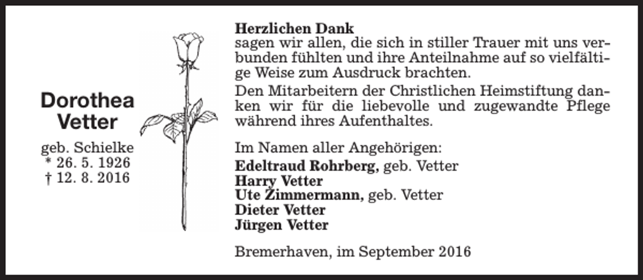 <p>Dorothea<br />Vetter<br />geb. Schielke<br />* 26. 5. 1926<br />† 12. 8. 2016</p><p>Herzlichen Dank<br />sagen wir allen, die sich in stiller Trauer mit uns verbunden fühlten und ihre Anteilnahme auf so vielfältige Weise zum Ausdruck brachten.<br />Den Mitarbeitern der Christlichen Heimstiftung danken wir für die liebevolle und zugewandte Pflege<br />während ihres Aufenthaltes.<br />Im Namen aller Angehörigen:<br />Edeltraud Rohrberg, geb. Vetter<br />Harry Vetter<br />Ute Zimmermann, geb. Vetter<br />Dieter Vetter<br />Jürgen Vetter<br />Bremerhaven, im September 2016</p>
