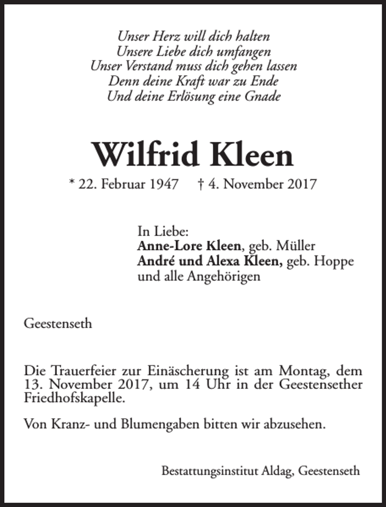 <p>Unser Herz will dich halten<br />Unsere Liebe dich umfangen<br />Unser Verstand muss dich gehen lassen<br />Denn deine Kraft war zu Ende<br />Und deine Erlösung eine Gnade</p><p>Wilfrid Kleen</p><p>* 22. Februar 1947</p><p>† 4. November 2017</p><p>In Liebe:<br />Anne-Lore Kleen, geb. Müller<br />André und Alexa Kleen, geb. Hoppe<br />und alle Angehörigen<br />Geestenseth<br />Die Trauerfeier zur Einäscherung ist am Montag, dem<br />13. November 2017, um 14 Uhr in der Geestensether<br />Friedhofskapelle.<br />Von Kranz- und Blumengaben bitten wir abzusehen.<br />Bestattungsinstitut Aldag, Geestenseth</p>