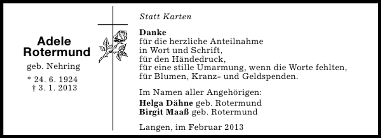 <p>Statt Karten</p><p>Adele<br />Rotermund<br />geb. Nehring<br />* 24. 6. 1924<br />† 3. 1. 2013</p><p>Danke<br />für die herzliche Anteilnahme<br />in Wort und Schrift,<br />für den Händedruck,<br />für eine stille Umarmung, wenn die Worte fehlten,<br />für Blumen, Kranz- und Geldspenden.<br />Im Namen aller Angehörigen:<br />Helga Dähne geb. Rotermund<br />Birgit Maaß geb. Rotermund<br />Langen, im Februar 2013</p>