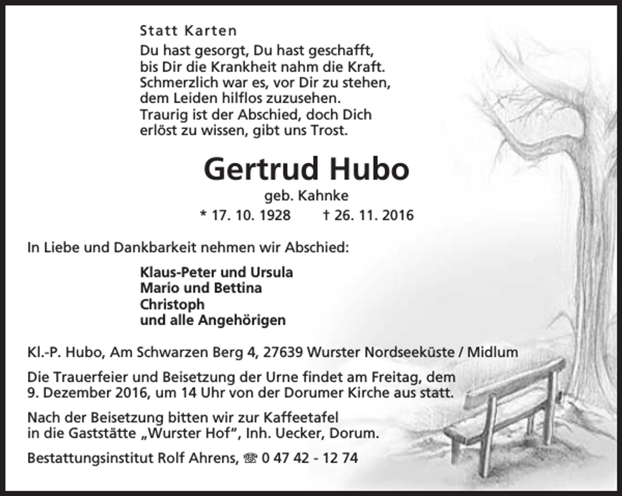 <p>S tatt K ar t e n<br />Du hast gesorgt, Du hast geschafft,<br />bis Dir die Krankheit nahm die Kraft.<br />Schmerzlich war es, vor Dir zu stehen,<br />dem Leiden hilflos zuzusehen.<br />Traurig ist der Abschied, doch Dich<br />erlöst zu wissen, gibt uns Trost.</p><p>Gertrud Hubo</p><p>geb. Kahnke<br />* 17. 10. 1928<br />† 26. 11. 2016<br />In Liebe und Dankbarkeit nehmen wir Abschied:<br />Klaus-Peter und Ursula<br />Mario und Bettina<br />Christoph<br />und alle Angehörigen<br />Kl.-P. Hubo, Am Schwarzen Berg 4, 27639 Wurster Nordseeküste / Midlum<br />Die Trauerfeier und Beisetzung der Urne findet am Freitag, dem<br />9. Dezember 2016, um 14 Uhr von der Dorumer Kirche aus statt.<br />Nach der Beisetzung bitten wir zur Kaffeetafel<br />in die Gaststätte „Wurster Hof“, Inh. Uecker, Dorum.<br />Bestattungsinstitut Rolf Ahrens, T 0 47 42 - 12 74</p>