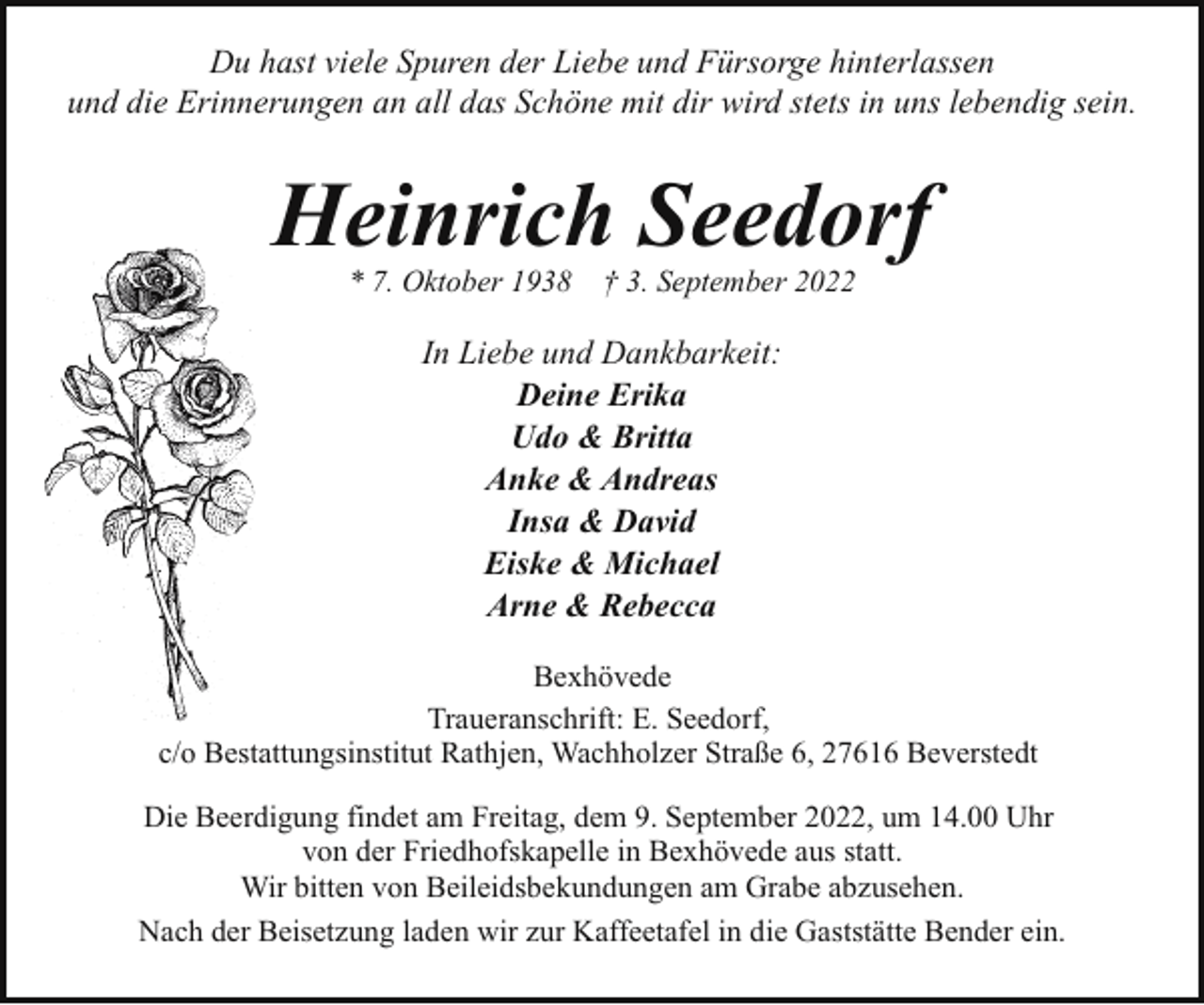 <p>Du hast viele Spuren der Liebe und Fürsorge hinterlassen<br />und die Erinnerungen an all das Schöne mit dir wird stets in uns lebendig sein.</p><p>Heinrich Seedorf<br />* 7. Oktober 1938</p><p>† 3. September 2022</p><p>In Liebe und Dankbarkeit:<br />Deine Erika<br />Udo &amp; Britta<br />Anke &amp; Andreas<br />Insa &amp; David<br />Eiske &amp; Michael<br />Arne &amp; Rebecca<br />Bexhövede<br />Traueranschrift: E. Seedorf,<br />c/o Bestattungsinstitut Rathjen, Wachholzer Straße 6, 27616 Beverstedt<br />Die Beerdigung findet am Freitag, dem 9. September 2022, um 14.00 Uhr<br />von der Friedhofskapelle in Bexhövede aus statt.<br />Wir bitten von Beileidsbekundungen am Grabe abzusehen.<br />Nach der Beisetzung laden wir zur Kaffeetafel in die Gaststätte Bender ein.</p>