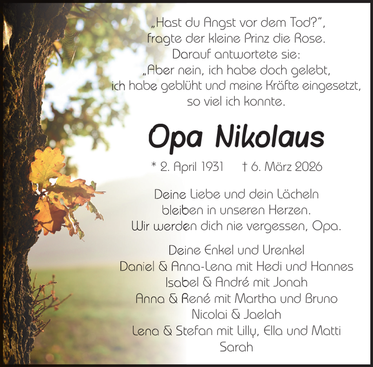 <p>„Hast du Angst vor dem Tod?“,<br />fragte der kleine Prinz die Rose.<br />Da<br />arauf antwortete sie:<br />„Aber ne<br />ein, ich habe doch gelebt,<br />ich habe geblüüht und meine Kräfte eingesetzt,<br />so viel ich konnte.</p><p>Opa Nikolaus<br />* 2. Ap<br />pril 1931</p><p>† 6. März 2026</p><p>Deine Liebe und dein Lächeln<br />bleib<br />ben in unseren Herzen.<br />Wir werde<br />en dich nie vergessen, Opa.<br />Deine Enkel und Urenkel<br />Daniel &amp; Anna-Lena mit Hedi und Hannes<br />Isab<br />bel &amp; André mit Jonah<br />Anna &amp; René mit Martha und Bruno<br />Nicolai &amp; Jaelah<br />Lena &amp; Stefan mit Lilly, Ella und Matti<br />Sarah</p>