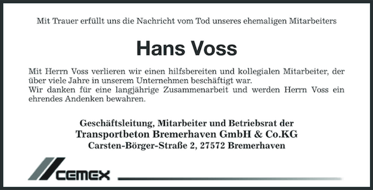 <p>Mit Trauer erfüllt uns die Nachricht vom Tod unseres ehemaligen Mitarbeiters</p><p>Hans Voss<br />Mit Herrn Voss verlieren wir einen hilfsbereiten und kollegialen Mitarbeiter, der über viele Jahre in unserem Unternehmen beschäftigt war. Wir danken für eine langjährige Zusammenarbeit und werden Herrn Voss ein ehrendes Andenken bewahren.</p><p>Geschäftsleitung, Mitarbeiter und Betriebsrat der</p><p>Transportbeton Bremerhaven GmbH &amp; Co.KG<br />Carsten-Börger-Straße 2, 27572 Bremerhaven</p>