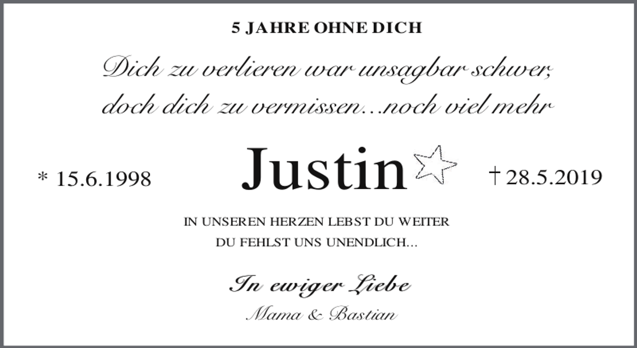 <p>5 JAHRE OHNE DICH</p><p>Dich zu verlieren war unsagbar schwer,<br />doch dich zu vermissen...noch viel mehr<br />* 15.6.1998</p><p>Justin<br />IN UNSEREN HERZEN LEBST DU WEITER<br />DU FEHLST UNS UNENDLICH...</p><p>In ew ig er Lieb e<br />Mama &amp; Bastian</p><p>28.5.2019</p>
