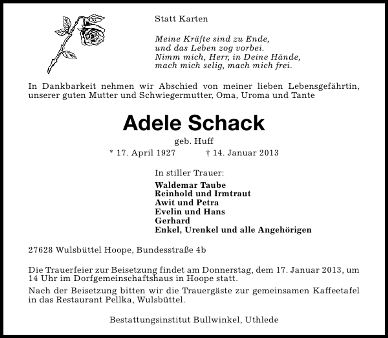 <p>Statt Karten<br />Meine Kräfte sind zu Ende,<br />und das Leben zog vorbei.<br />Nimm mich, Herr, in Deine Hände,<br />mach mich selig, mach mich frei.<br />In Dankbarkeit nehmen wir Abschied von meiner lieben Lebensgefährtin,<br />unserer guten Mutter und Schwiegermutter, Oma, Uroma und Tante</p><p>Adele Schack</p><p>geb. Huff<br />* 17. April 1927<br />† 14. Januar 2013<br />In stiller Trauer:<br />Waldemar Taube<br />Reinhold und Irmtraut<br />Awit und Petra<br />Evelin und Hans<br />Gerhard<br />Enkel, Urenkel und alle Angehörigen<br />27628 Wulsbüttel Hoope, Bundesstraße 4b<br />Die Trauerfeier zur Beisetzung findet am Donnerstag, dem 17. Januar 2013, um<br />14 Uhr im Dorfgemeinschaftshaus in Hoope statt.<br />Nach der Beisetzung bitten wir die Trauergäste zur gemeinsamen Kaffeetafel<br />in das Restaurant Pellka, Wulsbüttel.<br />Bestattungsinstitut Bullwinkel, Uthlede</p>