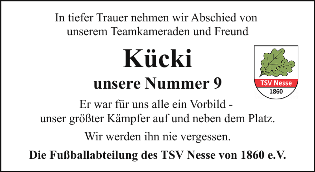 <p>In tiefer Trauer nehmen wir Abschied von<br />unserem Teamkameraden und Freund</p><p>Kücki</p><p>unsere Nummer 9<br />Er war für uns alle ein Vorbild unser größter Kämpfer auf und neben dem Platz.<br />Wir werden ihn nie vergessen.<br />Die Fußballabteilung des TSV Nesse von 1860 e.V.</p>