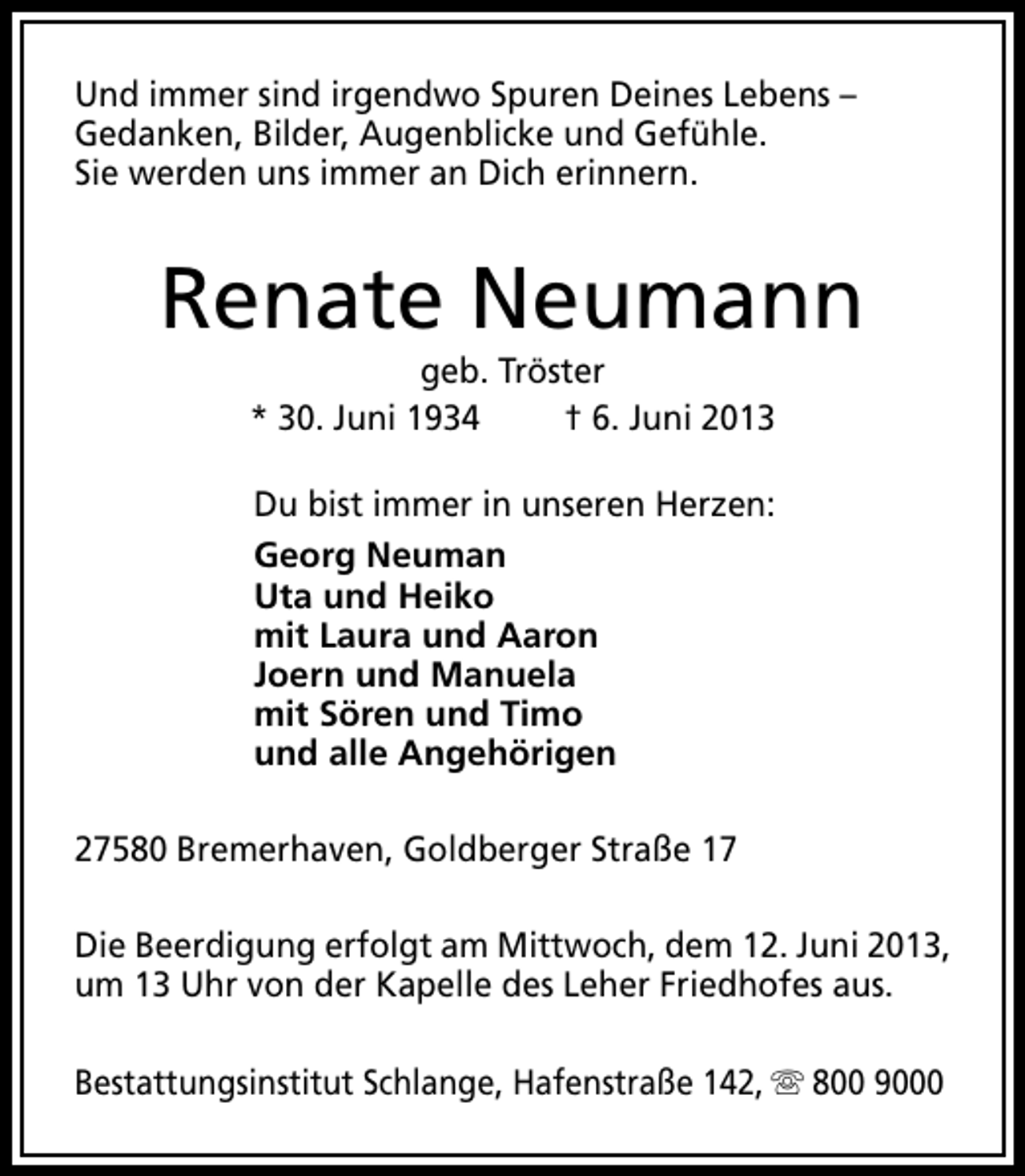 <p>Und immer sind irgendwo Spuren Deines Lebens –<br />Gedanken, Bilder, Augenblicke und Gefühle.<br />Sie werden uns immer an Dich erinnern.</p>
<p>Renate Neumann<br />geb. Tröster<br />* 30. Juni 1934<br />† 6. Juni 2013<br />Du bist immer in unseren Herzen:<br />Georg Neuman<br />Uta und Heiko<br />mit Laura und Aaron<br />Joern und Manuela<br />mit Sören und Timo<br />und alle Angehörigen<br />27580 Bremerhaven, Goldberger Straße 17<br />Die Beerdigung erfolgt am Mittwoch, dem 12. Juni 2013,<br />um 13 Uhr von der Kapelle des Leher Friedhofes aus.<br />Bestattungsinstitut Schlange, Hafenstraße 142, s 800 9000</p>