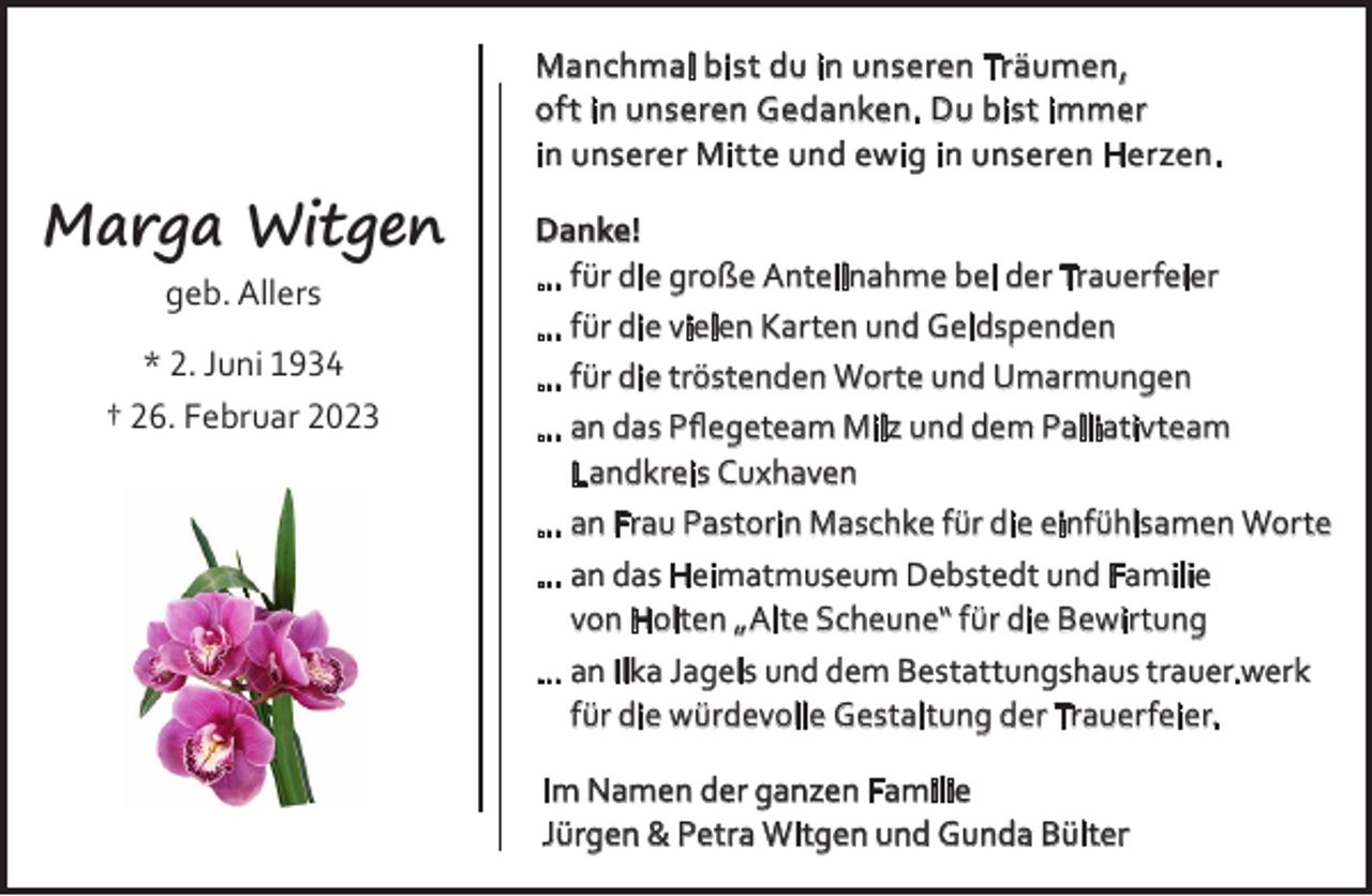 <p>Manchmal bist du in unseren Träumen,<br />oft in unseren Gedanken. Du bist immer<br />in unserer Mitte und ewig in unseren Herzen.</p><p>Marga Witgen<br />geb. Allers<br />* 2. Juni 1934<br />† 26. Februar 2023</p><p>Danke!<br />... für die große Anteilnahme bei der Trauerfeier<br />... für die vielen Karten und Geldspenden<br />... für die tröstenden Worte und Umarmungen<br />... an das Pﬂegeteam Milz und dem Palliativteam<br />Landkreis Cuxhaven<br />... an Frau Pastorin Maschke für die einfühlsamen Worte<br />... an das Heimatmuseum Debstedt und Familie<br />von Holten „Alte Scheune“ für die Bewirtung<br />... an Ilka Jagels und dem Bestattungshaus trauer.werk<br />für die würdevolle Gestaltung der Trauerfeier.<br />Im Namen der ganzen Familie<br />Jürgen &amp; Petra Witgen und Gunda Bülter</p>