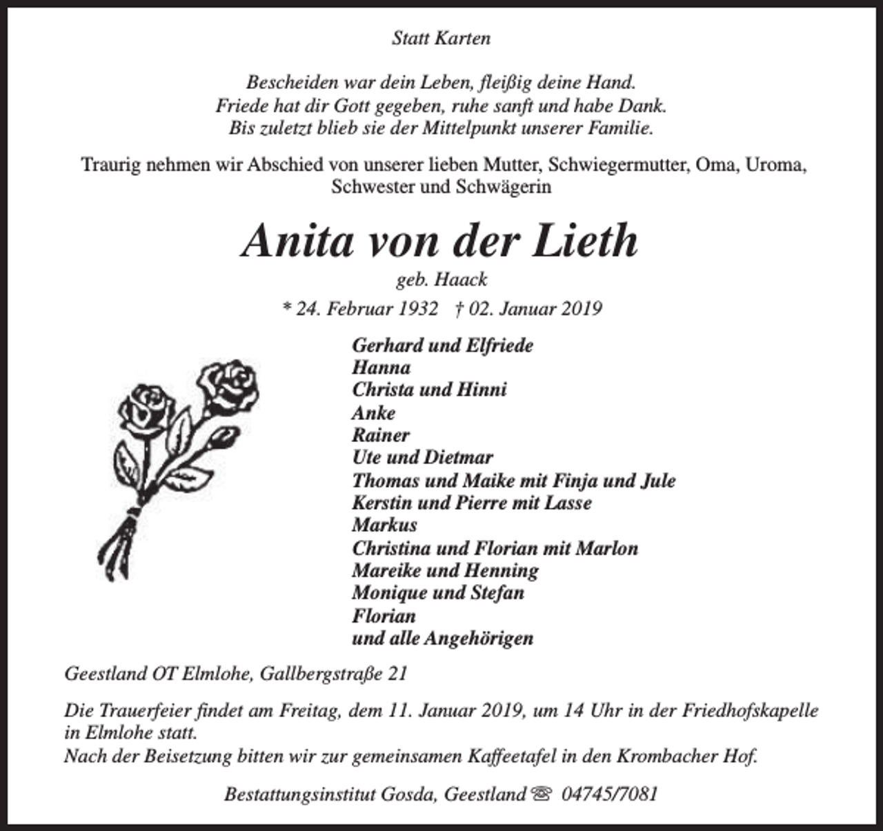 <p>Statt Karten<br />Bescheiden war dein Leben, fleißig deine Hand.<br />Friede hat dir Gott gegeben, ruhe sanft und habe Dank.<br />Bis zuletzt blieb sie der Mittelpunkt unserer Familie.<br />Traurig nehmen wir Abschied von unserer lieben Mutter, Schwiegermutter, Oma, Uroma,<br />Schwester und Schwägerin</p><p>Anita von der Lieth<br />geb. Haack<br />* 24. Februar 1932 † 02. Januar 2019</p><p>Gerhard und Elfriede<br />Hanna<br />Christa und Hinni<br />Anke<br />Rainer<br />Ute und Dietmar<br />Thomas und Maike mit Finja und Jule<br />Kerstin und Pierre mit Lasse<br />Markus<br />Christina und Florian mit Marlon<br />Mareike und Henning<br />Monique und Stefan<br />Florian<br />und alle Angehörigen<br />Geestland OT Elmlohe, Gallbergstraße 21<br />Die Trauerfeier findet am Freitag, dem 11. Januar 2019, um 14 Uhr in der Friedhofskapelle<br />in Elmlohe statt.<br />Nach der Beisetzung bitten wir zur gemeinsamen Kaffeetafel in den Krombacher Hof.<br />Bestattungsinstitut Gosda, Geestland s 04745/7081</p>