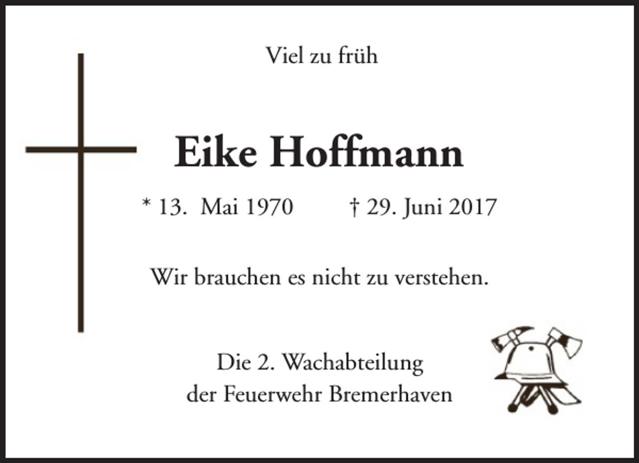 <p>Viel zu früh</p><p>Eike Hoffmann<br />* 13. Mai 1970</p><p>† 29. Juni 2017</p><p>Wir brauchen es nicht zu verstehen.<br />Die 2. Wachabteilung<br />der Feuerwehr Bremerhaven</p>