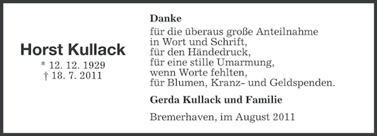<p>Horst Kullack<br />* 12. 12. 1929<br />† 18. 7. 2011</p><p>Danke<br />für die überaus große Anteilnahme<br />in Wort und Schrift,<br />für den Händedruck,<br />für eine stille Umarmung,<br />wenn Worte fehlten,<br />für Blumen, Kranz- und Geldspenden.<br />Gerda Kullack und Familie<br />Bremerhaven, im August 2011</p>
