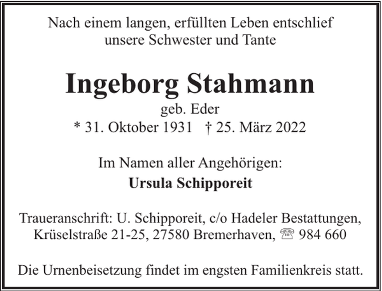 <p>Nach einem langen, erfüllten Leben entschlief<br />unsere Schwester und Tante</p><p>Ingeborg Stahmann<br />geb. Eder<br />* 31. Oktober 1931 † 25. März 2022<br />Im Namen aller Angehörigen:<br />Ursula Schipporeit<br />Traueranschrift: U. Schipporeit, c/o Hadeler Bestattungen,<br />Krüselstraße 21-25, 27580 Bremerhaven, ' 984 660<br />Die Urnenbeisetzung findet im engsten Familienkreis statt.</p>