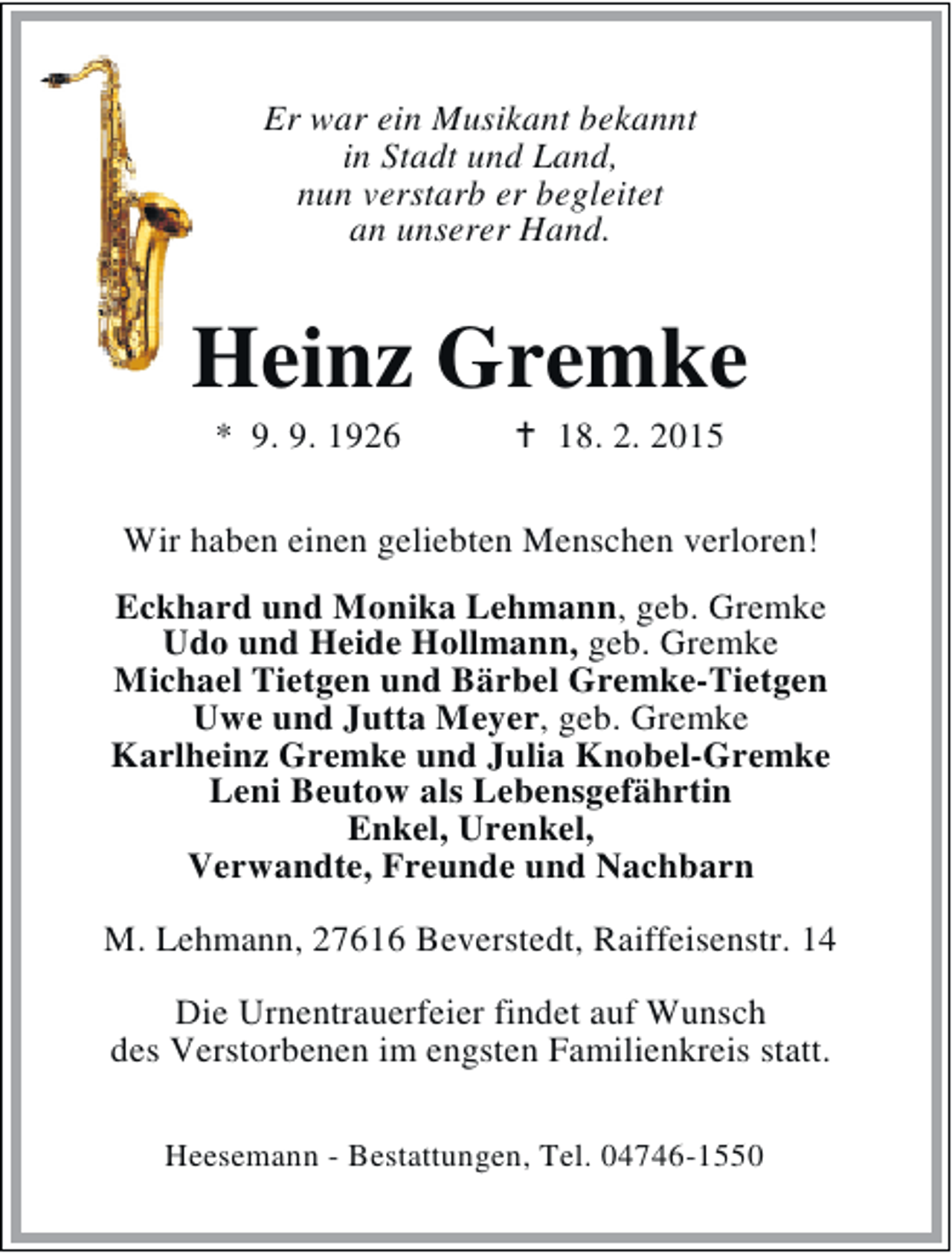 <p>Er war ein Musikant bekannt<br />in Stadt und Land,<br />nun verstarb er begleitet<br />an unserer Hand.</p><p>Heinz Gremke<br />* 9. 9. 1926</p><p>18. 2. 2015</p><p>Wir haben einen geliebten Menschen verloren!<br />Eckhard und Monika Lehmann, geb. Gremke<br />Udo und Heide Hollmann, geb. Gremke<br />Michael Tietgen und Bärbel Gremke-Tietgen<br />Uwe und Jutta Meyer, geb. Gremke<br />Karlheinz Gremke und Julia Knobel-Gremke<br />Leni Beutow als Lebensgefährtin<br />Enkel, Urenkel,<br />Verwandte, Freunde und Nachbarn<br />M. Lehmann, 27616 Beverstedt, Raiffeisenstr. 14<br />Die Urnentrauerfeier findet auf Wunsch<br />des Verstorbenen im engsten Familienkreis statt.<br />Heesemann - Bestattungen, Tel. 04746-1550</p>
