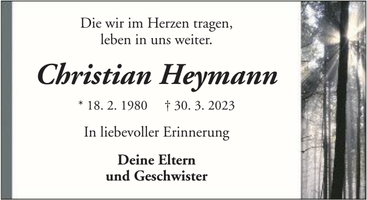 <p>Die wir im Herzen tragen,<br />leben in uns weiter.</p><p>Christian Heymann<br />* 18. 2. 1980</p><p>† 30. 3. 2023</p><p>In liebevoller Erinnerung<br />Deine Eltern<br />und Geschwister</p>