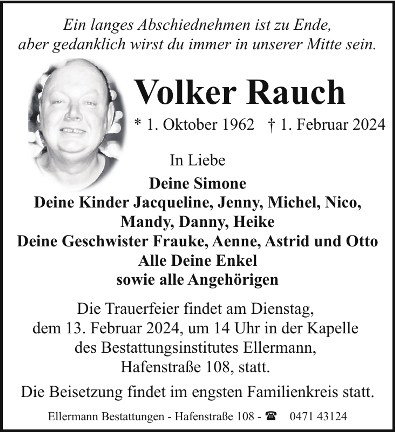 <p>Ein langes Abschiednehmen ist zu Ende,<br />aber gedanklich wirst du immer in unserer Mitte sein.</p><p>Volker Rauch</p><p>* 1. Oktober 1962 † 1. Februar 2024<br />In Liebe<br />Deine Simone<br />Deine Kinder Jacqueline, Jenny, Michel, Nico,<br />Mandy, Danny, Heike<br />Deine Geschwister Frauke, Aenne, Astrid und Otto<br />Alle Deine Enkel<br />sowie alle Angehörigen<br />Die Trauerfeier findet am Dienstag,<br />dem 13. Februar 2024, um 14 Uhr in der Kapelle<br />des Bestattungsinstitutes Ellermann,<br />Hafenstraße 108, statt.<br />Die Beisetzung findet im engsten Familienkreis statt.<br />Ellermann Bestattungen - Hafenstraße 108 - ( 0471 43124</p>