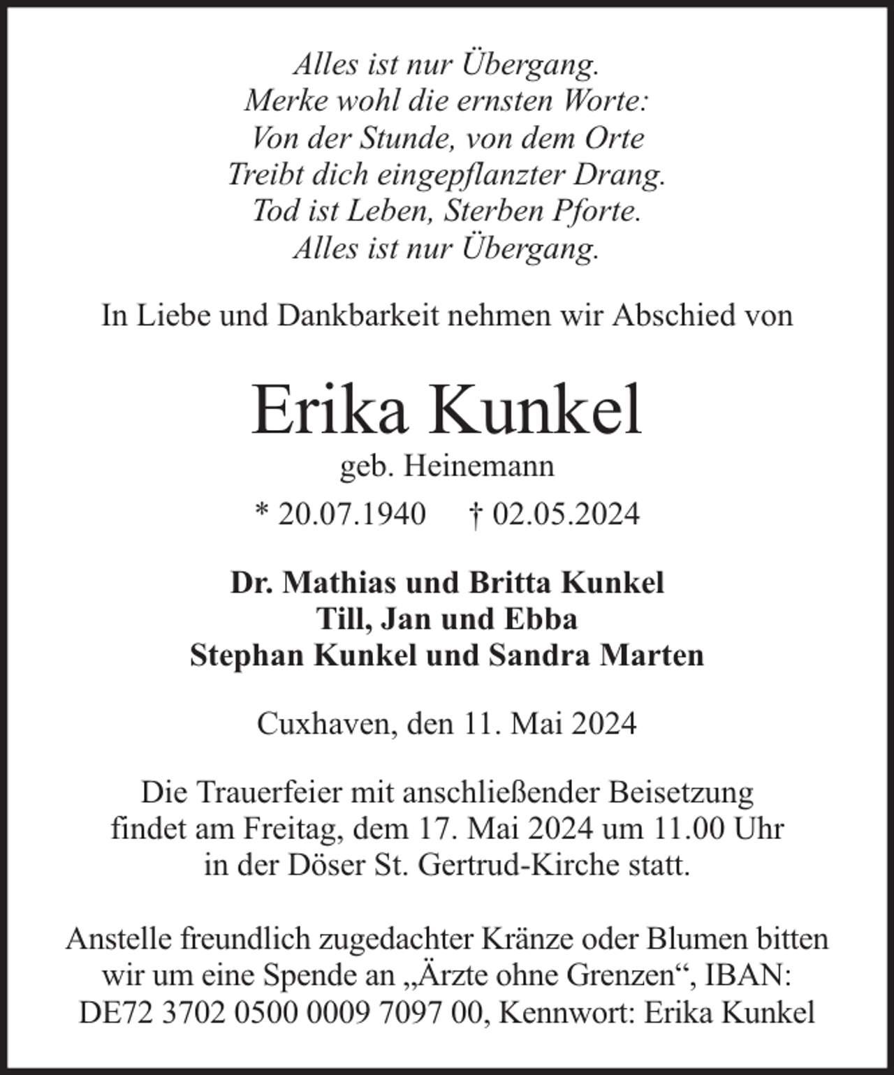 <p>Alles ist nur Übergang.<br />Merke wohl die ernsten Worte:<br />Von der Stunde, von dem Orte<br />Treibt dich eingepflanzter Drang.<br />Tod ist Leben, Sterben Pforte.<br />Alles ist nur Übergang.<br />In Liebe und Dankbarkeit nehmen wir Abschied von</p><p>Erika Kunkel<br />geb. Heinemann<br />* 20.07.1940 † 02.05.2024</p><p>Dr. Mathias und Britta Kunkel<br />Till, Jan und Ebba<br />Stephan Kunkel und Sandra Marten<br />Cuxhaven, den 11. Mai 2024<br />Die Trauerfeier mit anschließender Beisetzung<br />findet am Freitag, dem 17. Mai 2024 um 11.00 Uhr<br />in der Döser St. Gertrud-Kirche statt.<br />Anstelle freundlich zugedachter Kränze oder Blumen bitten<br />wir um eine Spende an „Ärzte ohne Grenzen“, IBAN:<br />DE72 3702 0509 7097 00, Kennwort: Erika Kunkel</p>
