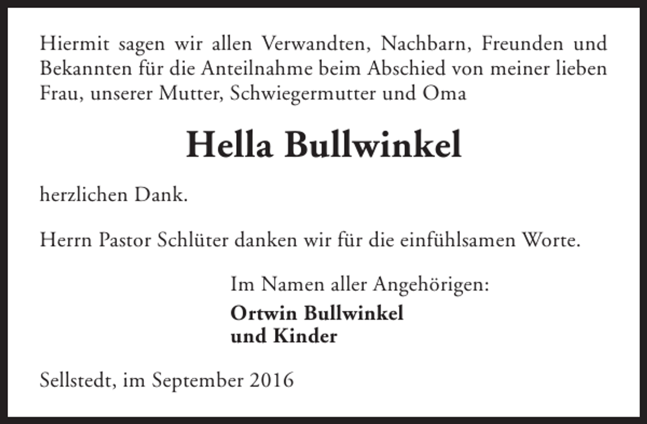 <p>Hiermit sagen wir allen Verwandten, Nachbarn, Freunden und<br />Bekannten für die Anteilnahme beim Abschied von meiner lieben<br />Frau, unserer Mutter, Schwiegermutter und Oma</p><p>Hella Bullwinkel<br />herzlichen Dank.<br />Herrn Pastor Schlüter danken wir für die einfühlsamen Worte.<br />Im Namen aller Angehörigen:<br />Ortwin Bullwinkel<br />und Kinder<br />Sellstedt, im September 2016</p>