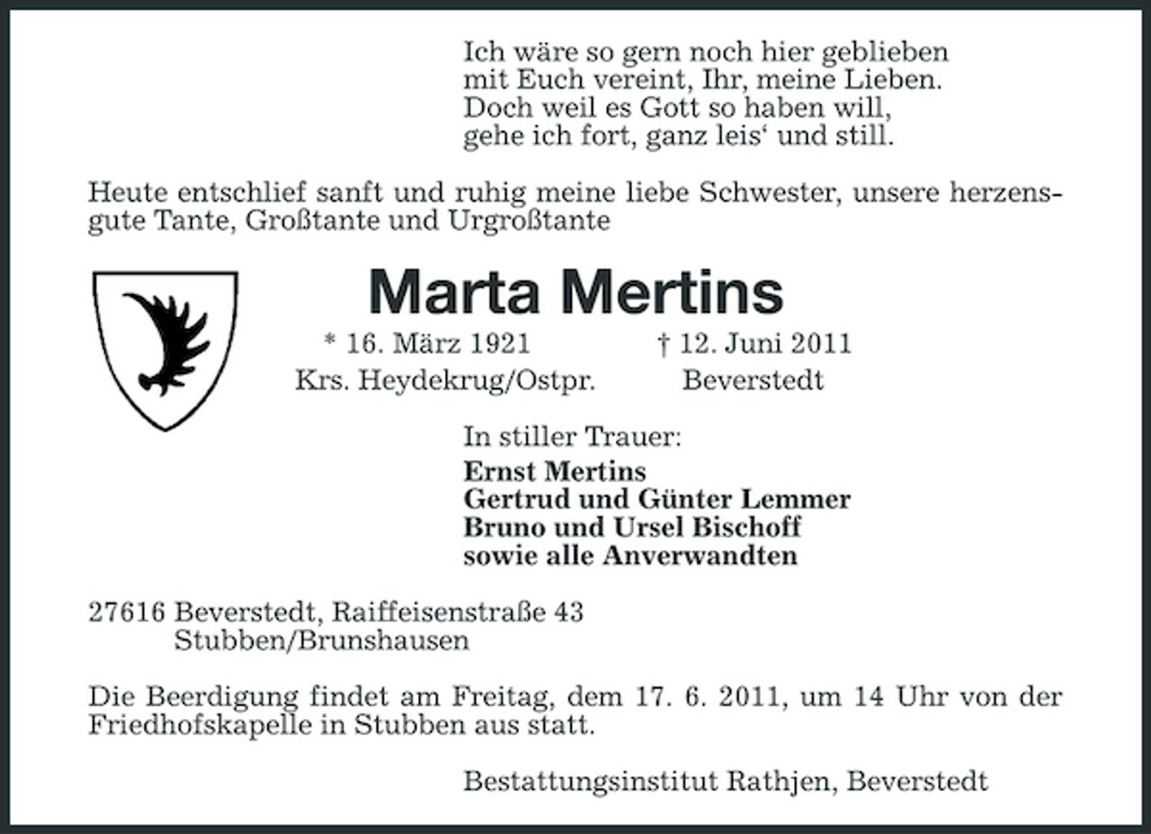 <p>Ich wäre so gern noch hier geblieben mit Euch vereint, Ihr, meine Lieben. Doch weil es Gott so haben will, gehe ich fort, ganz leis‘ und still. Heute entschlief sanft und ruhig meine liebe Schwester, unsere herzensgute Tante, Großtante und Urgroßtante</p><p>Marta Mertins<br />* 16. März 1921 Krs. Heydekrug/Ostpr. † 12. Juni 2011 Beverstedt In stiller Trauer: Ernst Mertins Gertrud und Günter Lemmer Bruno und Ursel Bischoff sowie alle Anverwandten 27616 Beverstedt, Raiffeisenstraße 43 Stubben/Brunshausen Die Beerdigung findet am Freitag, dem 17. 6. 2011, um 14 Uhr von der Friedhofskapelle in Stubben aus statt. Bestattungsinstitut Rathjen, Beverstedt</p>