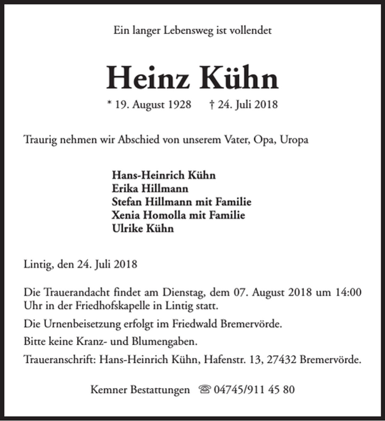 <p>Ein langer Lebensweg ist vollendet</p><p>Heinz Kühn<br />* 19. August 1928</p><p>† 24. Juli 2018</p><p>Traurig nehmen wir Abschied von unserem Vater, Opa, Uropa<br />Hans-Heinrich Kühn<br />Erika Hillmann<br />Stefan Hillmann mit Familie<br />Xenia Homolla mit Familie<br />Ulrike Kühn<br />Lintig, den 24. Juli 2018<br />Die Trauerandacht findet am Dienstag, dem 07. August 2018 um 14:00<br />Uhr in der Friedhofskapelle in Lintig statt.<br />Die Urnenbeisetzung erfolgt im Friedwald Bremervörde.<br />Bitte keine Kranz- und Blumengaben.<br />Traueranschrift: Hans-Heinrich Kühn, Hafenstr. 13, 27432 Bremervörde.<br />Kemner Bestattungen s 04745/911 45 80</p>