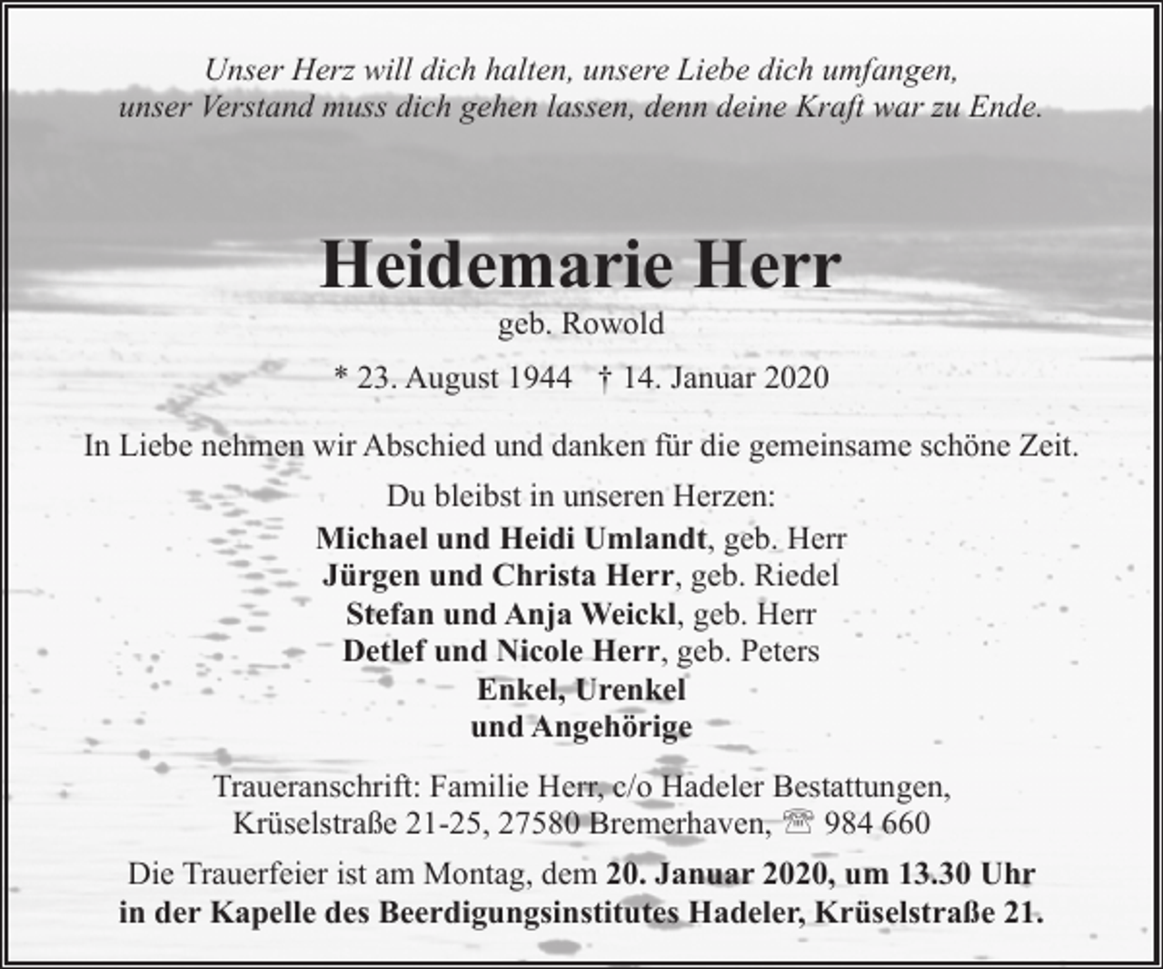 <p>Unser Herz will dich halten, unsere Liebe dich umfangen,<br />unser Verstand muss dich gehen lassen, denn deine Kraft war zu Ende.</p><p>Heidemarie Herr<br />geb. Rowold</p><p>* 23. August 1944 † 14. Januar 2020<br />In Liebe nehmen wir Abschied und danken für die gemeinsame schöne Zeit.<br />Du bleibst in unseren Herzen:<br />Michael und Heidi Umlandt, geb. Herr<br />Jürgen und Christa Herr, geb. Riedel<br />Stefan und Anja Weickl, geb. Herr<br />Detlef und Nicole Herr, geb. Peters<br />Enkel, Urenkel<br />und Angehörige<br />Traueranschrift: Familie Herr, c/o Hadeler Bestattungen,<br />Krüselstraße 21-25, 27580 Bremerhaven, ' 984 660<br />Die Trauerfeier ist am Montag, dem 20. Januar 2020, um 13.30 Uhr<br />in der Kapelle des Beerdigungsinstitutes Hadeler, Krüselstraße 21.</p>