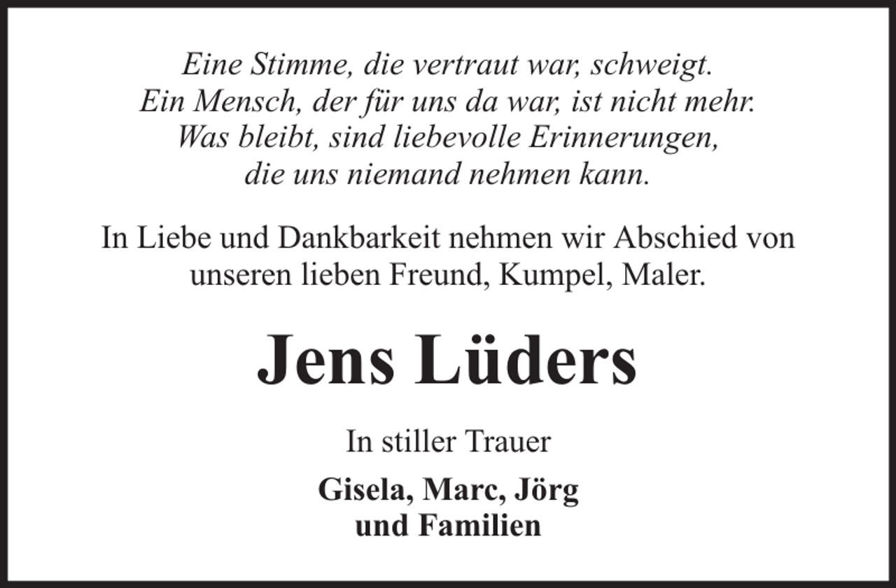 <p>Eine Stimme, die vertraut war, schweigt.<br />Ein Mensch, der für uns da war, ist nicht mehr.<br />Was bleibt, sind liebevolle Erinnerungen,<br />die uns niemand nehmen kann.<br />In Liebe und Dankbarkeit nehmen wir Abschied von<br />unseren lieben Freund, Kumpel, Maler.</p><p>Jens Lüders<br />In stiller Trauer<br />Gisela, Marc, Jörg<br />und Familien</p>