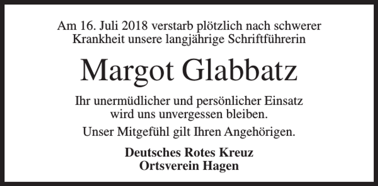 <p>Am 16. Juli 2018 verstarb plötzlich nach schwerer<br />Krankheit unsere langjährige Schriftführerin</p><p>Margot Glabbatz<br />Ihr unermüdlicher und persönlicher Einsatz<br />wird uns unvergessen bleiben.<br />Unser Mitgefühl gilt Ihren Angehörigen.<br />Deutsches Rotes Kreuz<br />Ortsverein Hagen</p>