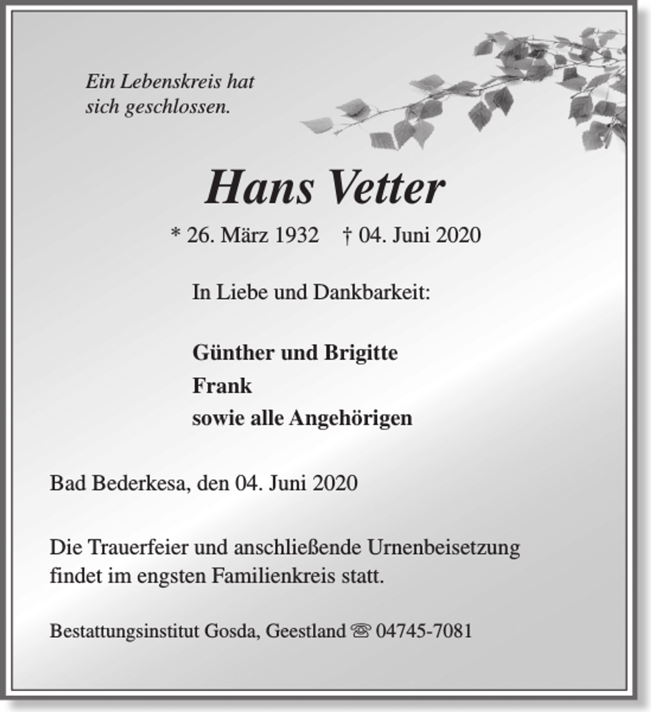 <p>Ein Lebenskreis hat<br />sich geschlossen.</p><p>Hans Vetter</p><p>* 26. März 1932</p><p>† 04. Juni 2020</p><p>In Liebe und Dankbarkeit:<br />Günther und Brigitte<br />Frank<br />sowie alle Angehörigen<br />Bad Bederkesa, den 04. Juni 2020<br />Die Trauerfeier und anschließende Urnenbeisetzung<br />findet im engsten Familienkreis statt.<br />Bestattungsinstitut Gosda, Geestland s 04745-7081</p>