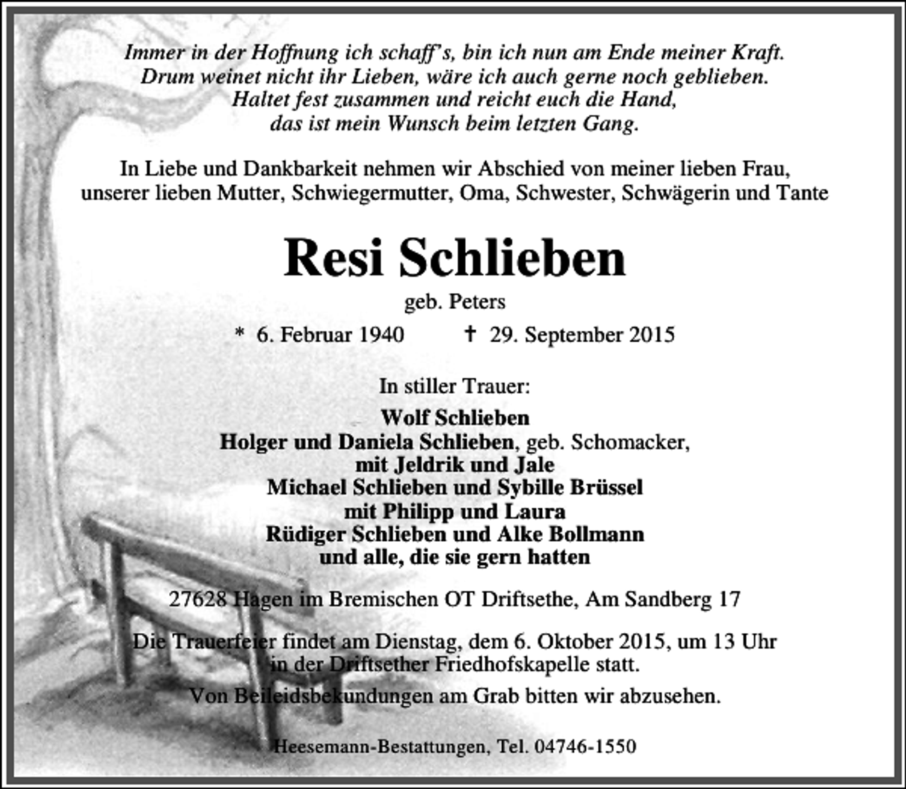 <p>Immer in der Hoffnung ich schaff’s, bin ich nun am Ende meiner Kraft.<br />Drum weinet nicht ihr Lieben, wäre ich auch gerne noch geblieben.<br />Haltet fest zusammen und reicht euch die Hand,<br />das ist mein Wunsch beim letzten Gang.<br />In Liebe und Dankbarkeit nehmen wir Abschied von meiner lieben Frau,<br />unserer lieben Mutter, Schwiegermutter, Oma, Schwester, Schwägerin und Tante</p><p>Resi Schlieben</p><p>geb. Peters<br />* 6. Februar 1940<br />B 29. September 2015<br />In stiller Trauer:<br />Wolf Schlieben<br />Holger und Daniela Schlieben, geb. Schomacker,<br />mit Jeldrik und Jale<br />Michael Schlieben und Sybille Brüssel<br />mit Philipp und Laura<br />Rüdiger Schlieben und Alke Bollmann<br />und alle, die sie gern hatten<br />27628 Hagen im Bremischen OT Driftsethe, Am Sandberg 17<br />Die Trauerfeier findet am Dienstag, dem 6. Oktober 2015, um 13 Uhr<br />in der Driftsether Friedhofskapelle statt.<br />Von Beileidsbekundungen am Grab bitten wir abzusehen.<br />Heesemann-Bestattungen, Tel. 04746-1550</p>