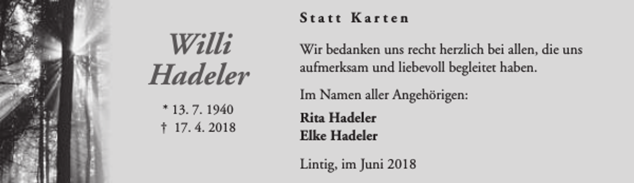 <p>Willi<br />Hadeler<br />* 13. 7. 1940<br />† 17. 4. 2018</p><p>Statt Karten<br />Wir bedanken uns recht herzlich bei allen, die uns<br />aufmerksam und liebevoll begleitet haben.<br />Im Namen aller Angehörigen:<br />Rita Hadeler<br />Elke Hadeler<br />Lintig, im Juni 2018</p>
