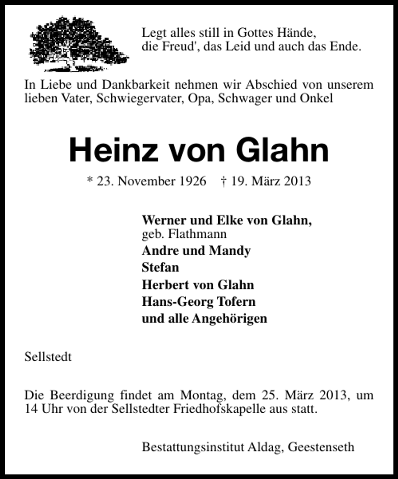 <p>Legt alles still in Gottes Hände,<br />die Freud', das Leid und auch das Ende.<br />In Liebe und Dankbarkeit nehmen wir Abschied von unserem<br />lieben Vater, Schwiegervater, Opa, Schwager und Onkel</p><p>Heinz von Glahn<br />* 23. November 1926</p><p>† 19. März 2013</p><p>Werner und Elke von Glahn,<br />geb. Flathmann<br />Andre und Mandy<br />Stefan<br />Herbert von Glahn<br />Hans-Georg Tofern<br />und alle Angehörigen<br />Sellstedt<br />Die Beerdigung findet am Montag, dem 25. März 2013, um<br />14 Uhr von der Sellstedter Friedhofskapelle aus statt.<br />Bestattungsinstitut Aldag, Geestenseth</p>