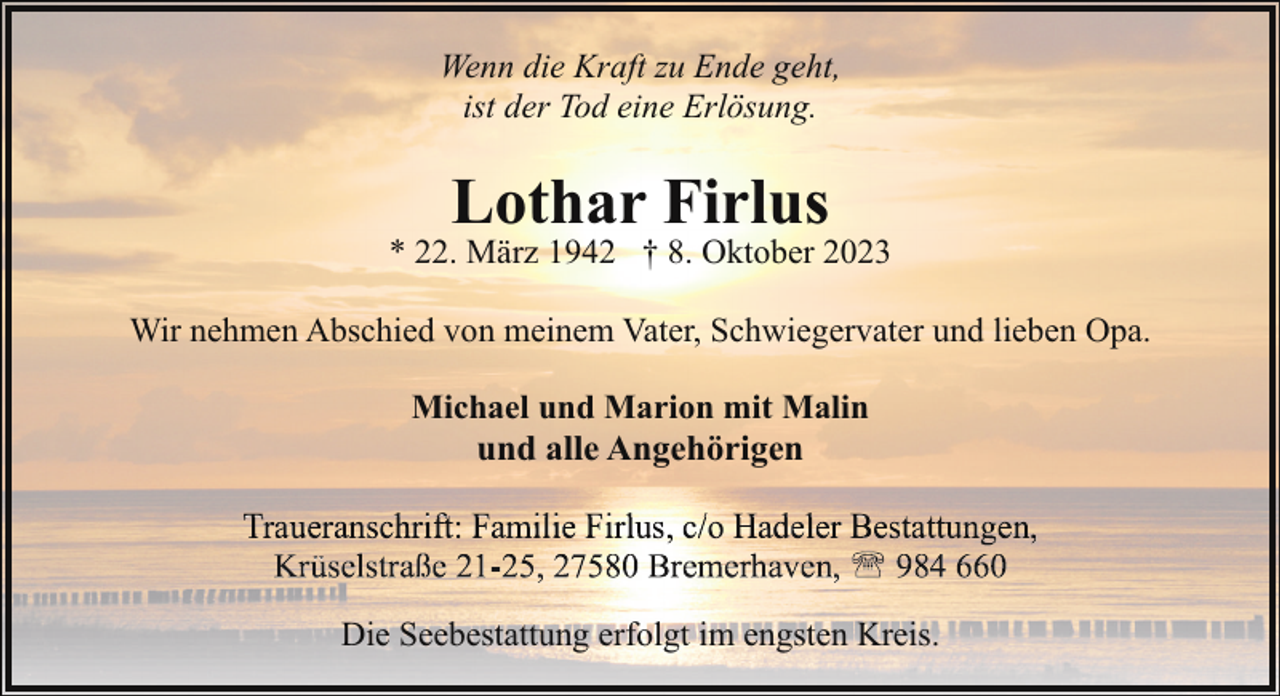 <p>Wenn die Kraft zu Ende geht,<br />ist der Tod eine Erlösung.</p><p>Lothar Firlus</p><p>* 22. März 1942 † 8. Oktober 2023<br />Wir nehmen Abschied von meinem Vater, Schwiegervater und lieben Opa.<br />Michael und Marion mit Malin<br />und alle Angehörigen<br />T</p><p>h ift F</p><p>ili Fi l</p><p>/ H d l</p><p>B t tt</p><p>Die Seebestattung erfolgt im engsten Kreis.</p>