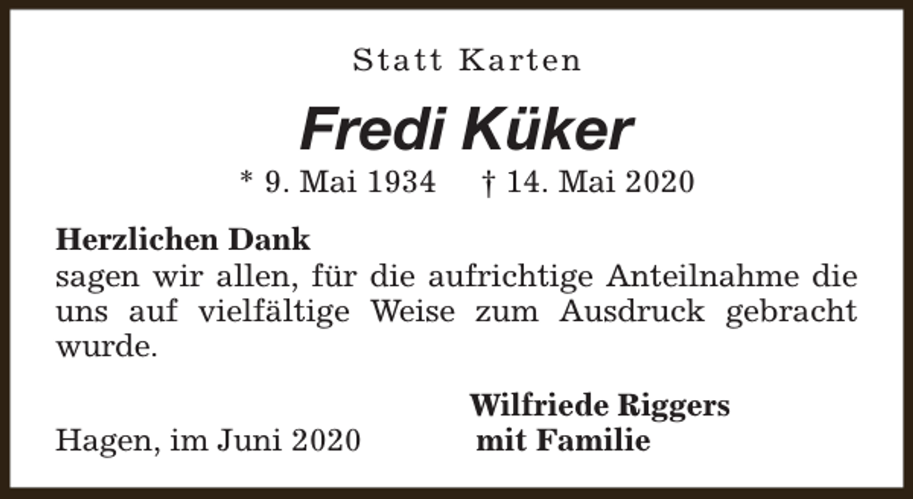<p>S t a t t K a rt e n</p><p>Fredi Küker</p><p>* 9. Mai 1934</p><p>† 14. Mai 2020</p><p>Herzlichen Dank<br />sagen wir allen, für die aufrichtige Anteilnahme die<br />uns auf vielfältige Weise zum Ausdruck gebracht<br />wurde.<br />Hagen, im Juni 2020</p><p>Wilfriede Riggers<br />mit Familie</p>