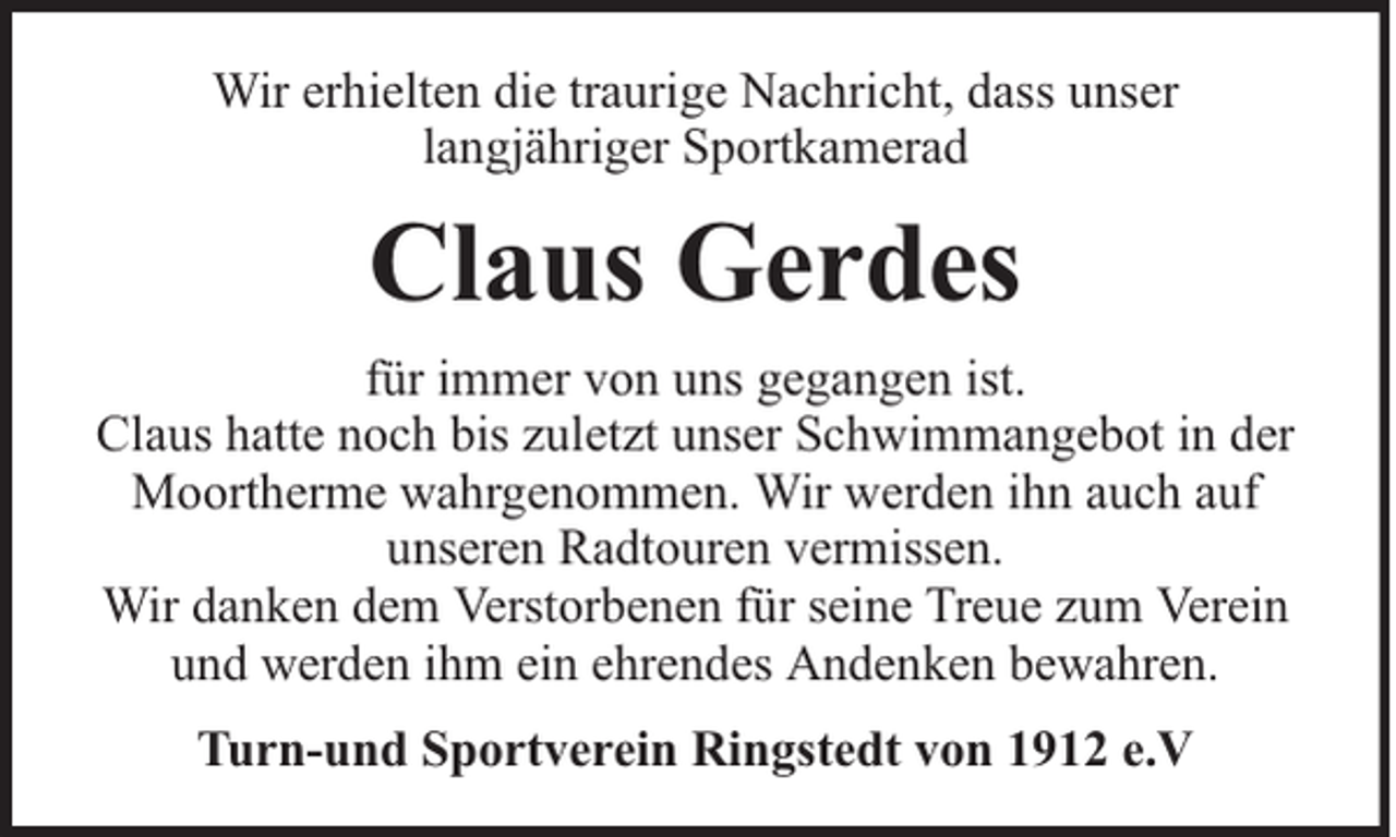 <p>Wir erhielten die traurige Nachricht, dass unser<br />langjähriger Sportkamerad</p><p>Claus Gerdes<br />für immer von uns gegangen ist.<br />Claus hatte noch bis zuletzt unser Schwimmangebot in der<br />Moortherme wahrgenommen. Wir werden ihn auch auf<br />unseren Radtouren vermissen.<br />Wir danken dem Verstorbenen für seine Treue zum Verein<br />und werden ihm ein ehrendes Andenken bewahren.<br />Turn-und Sportverein Ringstedt von 1912 e.V</p>