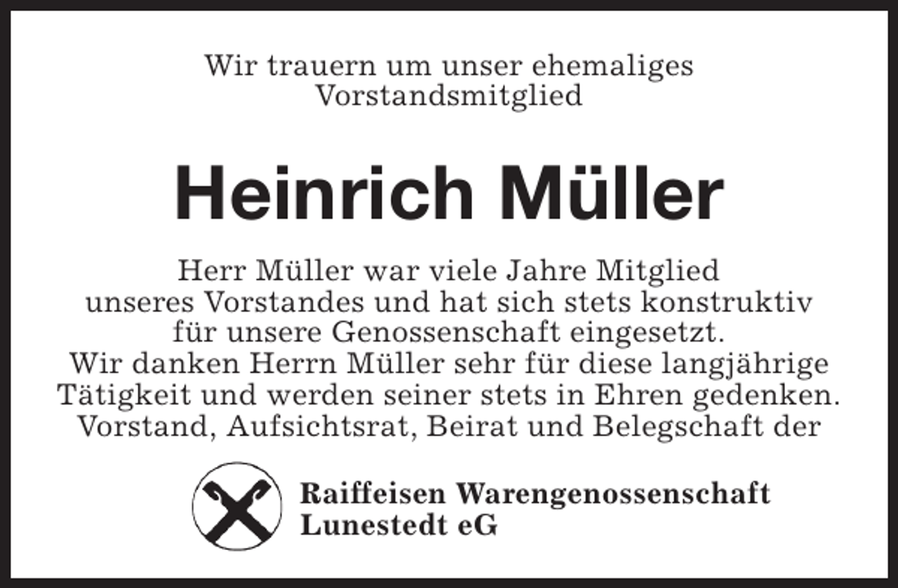 <p>Wir trauern um unser ehemaliges<br />Vorstandsmitglied</p><p>Heinrich Müller<br />Herr Müller war viele Jahre Mitglied<br />unseres Vorstandes und hat sich stets konstruktiv<br />für unsere Genossenschaft eingesetzt.<br />Wir danken Herrn Müller sehr für diese langjährige<br />Tätigkeit und werden seiner stets in Ehren gedenken.<br />Vorstand, Aufsichtsrat, Beirat und Belegschaft der<br />Raiffeisen Warengenossenschaft<br />Lunestedt eG</p>
