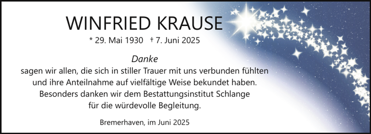 <p>WINFRIED KRAUSE<br />* 29. Mai 1930 † 7. Juni 2025</p><p>Danke<br />sagen wir allen, die sich in stiller Trauer mit uns verbunden fühlten<br />und ihre Anteilnahme auf vielfältige Weise bekundet haben.<br />Besonders danken wir dem Bestattungsinstitut Schlange<br />für die würdevolle Begleitung.<br />Bremerhaven, im Juni 2025</p>
