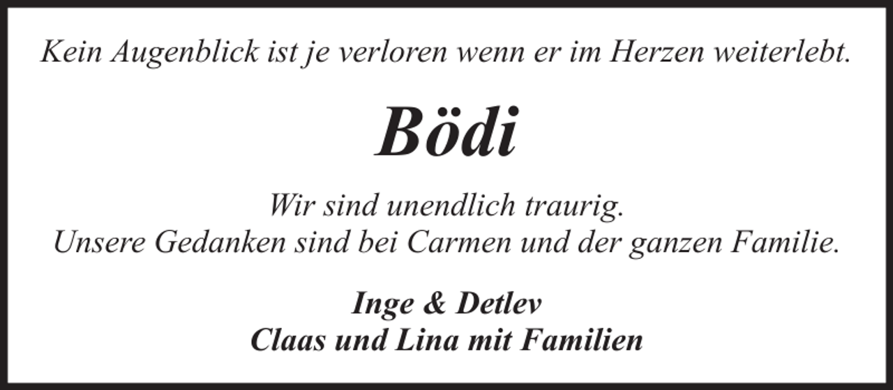 <p>Kein Augenblick ist je verloren wenn er im Herzen weiterlebt.</p><p>Bödi<br />Wir sind unendlich traurig.<br />Unsere Gedanken sind bei Carmen und der ganzen Familie.<br />Inge &amp; Detlev<br />Claas und Lina mit Familien</p>