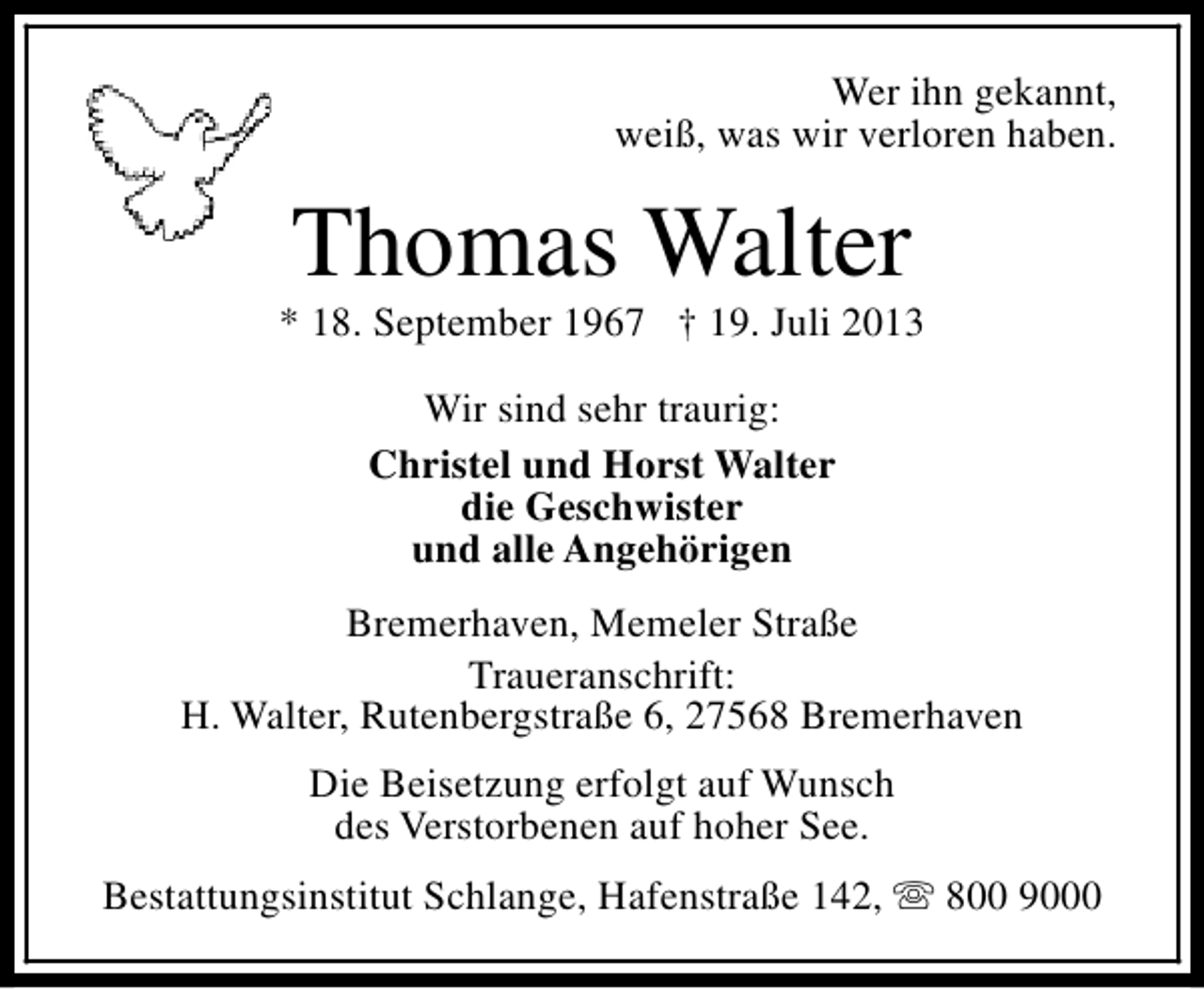 <p>Wer ihn gekannt,<br />weiß, was wir verloren haben.</p><p>Thomas Walter</p><p>* 18. September 1967 † 19. Juli 2013<br />Wir sind sehr traurig:<br />Christel und Horst Walter<br />die Geschwister<br />und alle Angehörigen<br />Bremerhaven, Memeler Straße<br />Traueranschrift:<br />H. Walter, Rutenbergstraße 6, 27568 Bremerhaven<br />Die Beisetzung erfolgt auf Wunsch<br />des Verstorbenen auf hoher See.<br />Bestattungsinstitut Schlange, Hafenstraße 142, s 800 9000</p>