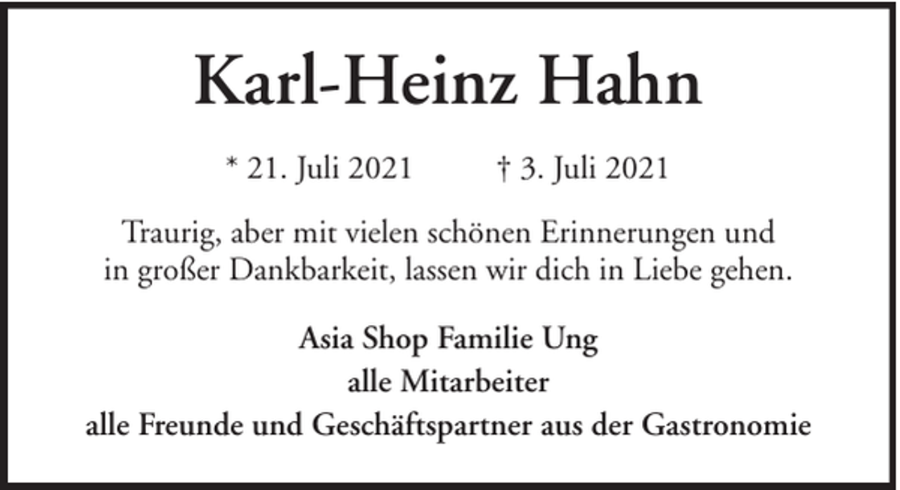 <p>Karl-Heinz Hahn<br />* 21. Juli 2021</p><p>† 3. Juli 2021</p><p>Traurig, aber mit vielen schönen Erinnerungen und<br />in großer Dankbarkeit, lassen wir dich in Liebe gehen.<br />Asia Shop Familie Ung<br />alle Mitarbeiter<br />alle Freunde und Geschäftspartner aus der Gastronomie</p>