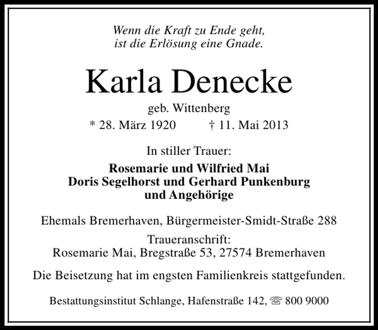 <p>Wenn die Kraft zu Ende geht,<br />ist die Erlösung eine Gnade.</p><p>Karla Denecke<br />geb. Wittenberg<br />* 28. März 1920<br />† 11. Mai 2013</p><p>In stiller Trauer:<br />Rosemarie und Wilfried Mai<br />Doris Segelhorst und Gerhard Punkenburg<br />und Angehörige<br />Ehemals Bremerhaven, Bürgermeister-Smidt-Straße 288<br />Traueranschrift:<br />Rosemarie Mai, Bregstraße 53, 27574 Bremerhaven<br />Die Beisetzung hat im engsten Familienkreis stattgefunden.<br />Bestattungsinstitut Schlange, Hafenstraße 142, s 800 9000</p>
