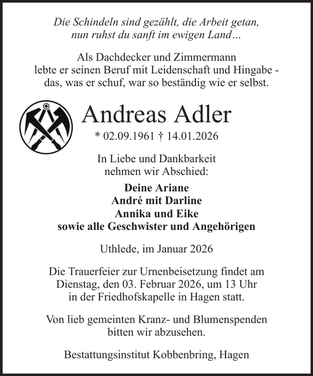 <p>Die Schindeln sind gezählt, die Arbeit getan,<br />nun ruhst du sanft im ewigen Land…<br />Als Dachdecker und Zimmermann<br />lebte er seinen Beruf mit Leidenschaft und Hingabe das, was er schuf, war so beständig wie er selbst.</p><p>Andreas Adler<br />* 02.09.1961 † 14.01.2026<br />In Liebe und Dankbarkeit<br />nehmen wir Abschied:<br />Deine Ariane<br />André mit Darline<br />Annika und Eike<br />sowie alle Geschwister und Angehörigen<br />Uthlede, im Januar 2026<br />Die Trauerfeier zur Urnenbeisetzung findet am<br />Dienstag, den 03. Februar 2026, um 13 Uhr<br />in der Friedhofskapelle in Hagen statt.<br />Von lieb gemeinten Kranz- und Blumenspenden<br />bitten wir abzusehen.<br />Bestattungsinstitut Kobbenbring, Hagen</p>