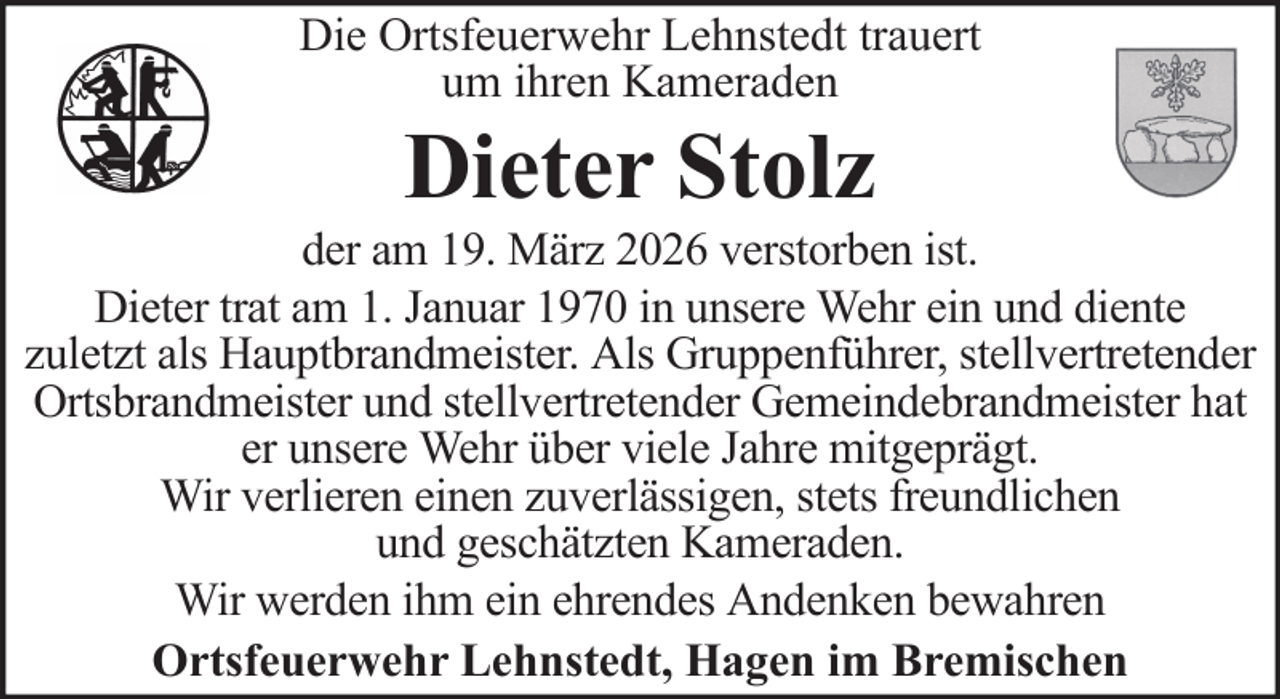 <p>Die Ortsfeuerwehr Lehnstedt trauert<br />um ihren Kameraden</p><p>Dieter Stolz<br />der am 19. März 2026 verstorben ist.<br />Dieter trat am 1. Januar 1970 in unsere Wehr ein und diente<br />zuletzt als Hauptbrandmeister. Als Gruppenführer, stellvertretender<br />Ortsbrandmeister und stellvertretender Gemeindebrandmeister hat<br />er unsere Wehr über viele Jahre mitgeprägt.<br />Wir verlieren einen zuverlässigen, stets freundlichen<br />und geschätzten Kameraden.<br />Wir werden ihm ein ehrendes Andenken bewahren<br />Ortsfeuerwehr Lehnstedt, Hagen im Bremischen</p>