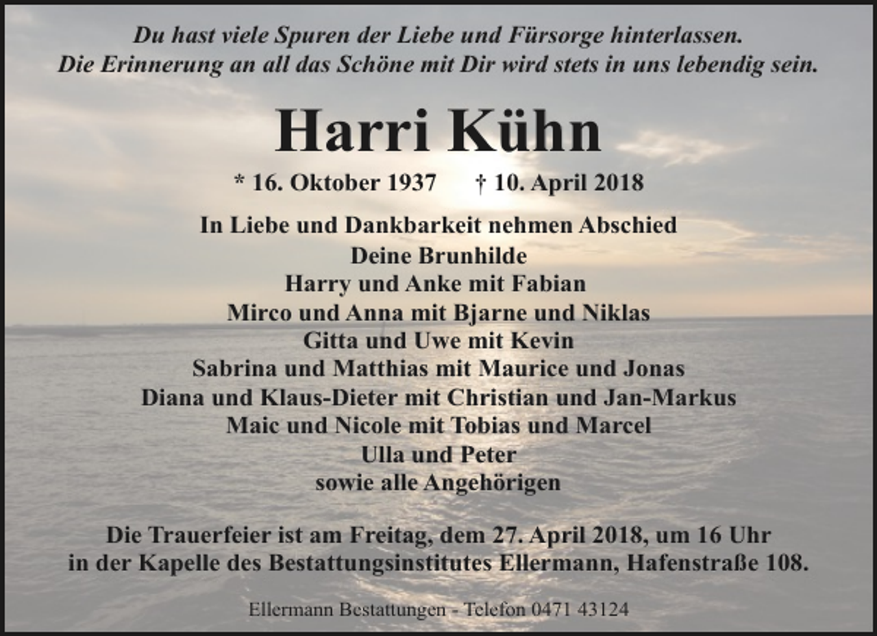 <p>Du hast viele Spuren der Liebe und Fürsorge hinterlassen.<br />Die Erinnerung an all das Schöne mit Dir wird stets in uns lebendig sein.</p><p>Harri Kühn</p><p>* 16. Oktober 1937</p><p>† 10. April 2018</p><p>In Liebe und Dankbarkeit nehmen Abschied<br />Deine Brunhilde<br />Harry und Anke mit Fabian<br />Mirco und Anna mit Bjarne und Niklas<br />Gitta und Uwe mit Kevin<br />Sabrina und Matthias mit Maurice und Jonas<br />Diana und Klaus-Dieter mit Christian und Jan-Markus<br />Maic und Nicole mit Tobias und Marcel<br />Ulla und Peter<br />sowie alle Angehörigen<br />Die Trauerfeier ist am Freitag, dem 27. April 2018, um 16 Uhr<br />in der Kapelle des Bestattungsinstitutes Ellermann, Hafenstraße 108.<br />Ellermann Bestattungen - Telefon 0471 43124</p>