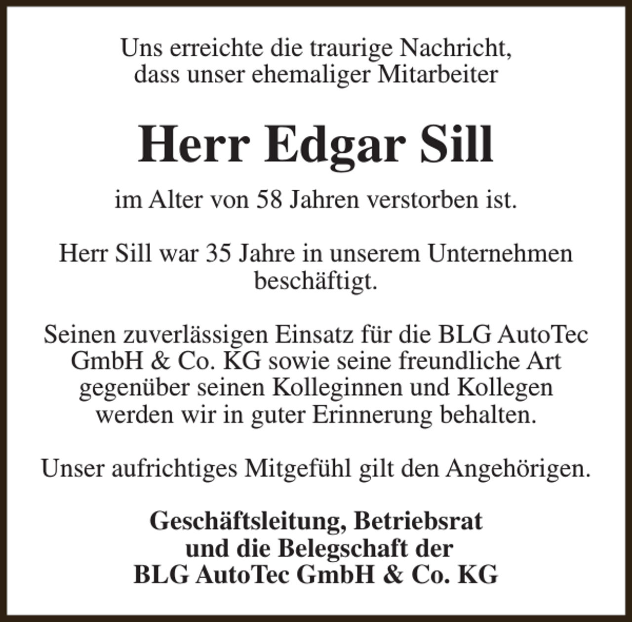 <p>Uns erreichte die traurige Nachricht,<br />dass unser ehemaliger Mitarbeiter</p><p>Herr Edgar Sill<br />im Alter von 58 Jahren verstorben ist.<br />Herr Sill war 35 Jahre in unserem Unternehmen<br />beschäftigt.<br />Seinen zuverlässigen Einsatz für die BLG AutoTec<br />GmbH &amp; Co. KG sowie seine freundliche Art<br />gegenüber seinen Kolleginnen und Kollegen<br />werden wir in guter Erinnerung behalten.<br />Unser aufrichtiges Mitgefühl gilt den Angehörigen.<br />Geschäftsleitung, Betriebsrat<br />und die Belegschaft der<br />BLG AutoTec GmbH &amp; Co. KG</p>