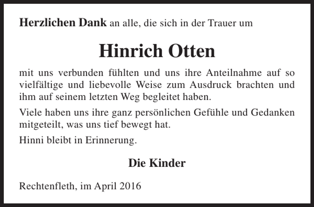 <p>Herzlichen Dank an alle, die sich in der Trauer um</p><p>Hinrich Otten<br />mit uns verbunden fühlten und uns ihre Anteilnahme auf so<br />vielfältige und liebevolle Weise zum Ausdruck brachten und<br />ihm auf seinem letzten Weg begleitet haben.<br />Viele haben uns ihre ganz persönlichen Gefühle und Gedanken<br />mitgeteilt, was uns tief bewegt hat.<br />Hinni bleibt in Erinnerung.</p><p>Die Kinder<br />Rechtenfleth, im April 2016</p>