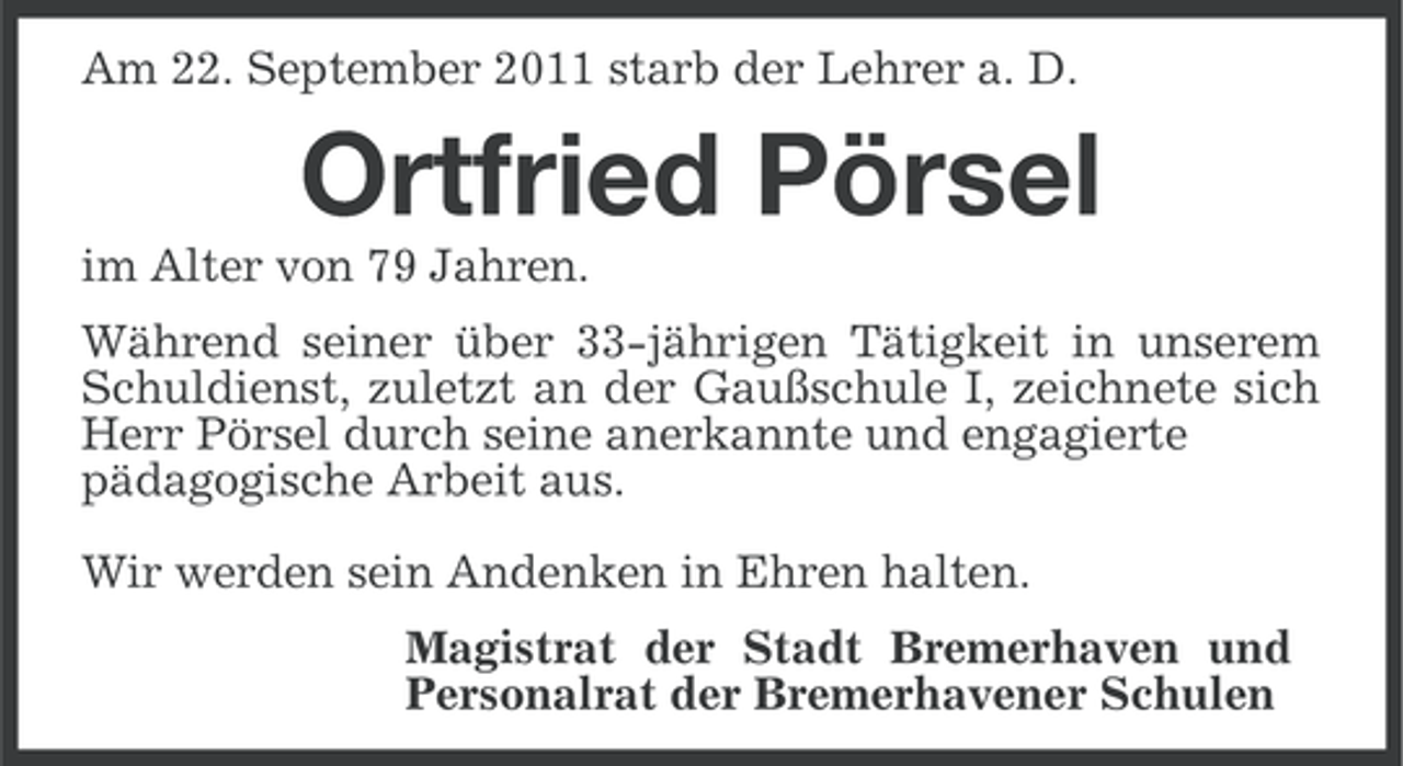 <p>Am 22. September 2011 starb der Lehrer a. D.</p>
<p>Ortfried Pörsel<br />im Alter von 79 Jahren.<br />Während seiner über 33-jährigen Tätigkeit in unserem<br />Schuldienst, zuletzt an der Gaußschule I, zeichnete sich<br />Herr Pörsel durch seine anerkannte und engagierte<br />pädagogische Arbeit aus.<br />Wir werden sein Andenken in Ehren halten.<br />Magistrat der Stadt Bremerhaven und<br />Personalrat der Bremerhavener Schulen</p>