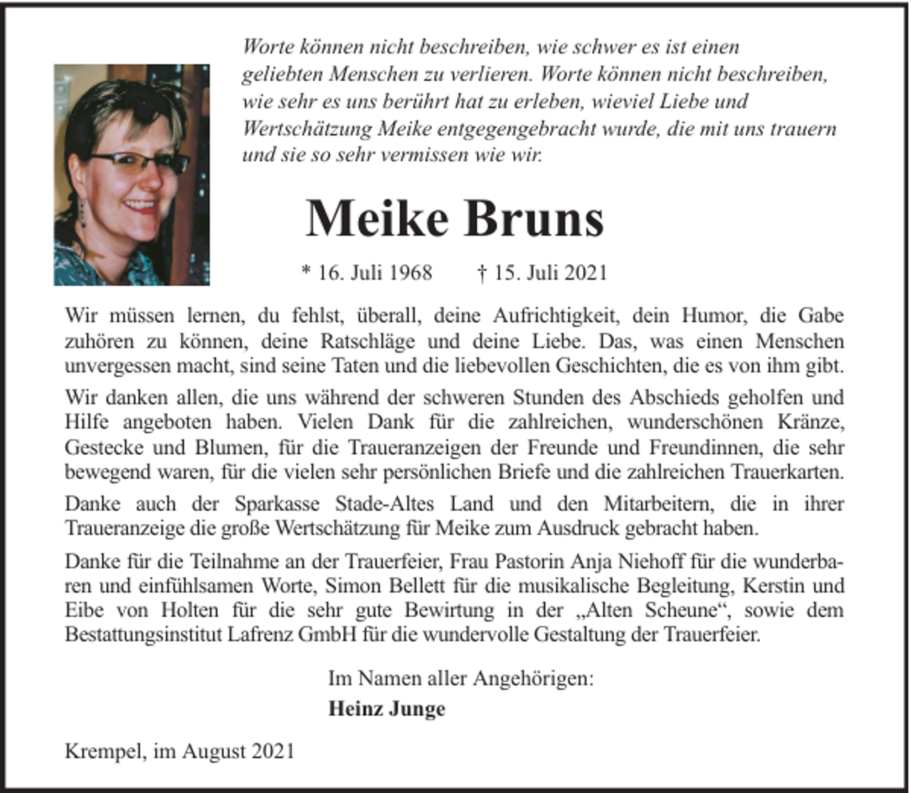 <p>Worte können nicht beschreiben, wie schwer es ist einen<br />geliebten Menschen zu verlieren. Worte können nicht beschreiben,<br />wie sehr es uns berührt hat zu erleben, wieviel Liebe und<br />Wertschätzung Meike entgegengebracht wurde, die mit uns trauern<br />und sie so sehr vermissen wie wir.</p><p>Meike Bruns<br />* 16. Juli 1968</p><p>† 15. Juli 2021</p><p>Wir müssen lernen, du fehlst, überall, deine Aufrichtigkeit, dein Humor, die Gabe<br />zuhören zu können, deine Ratschläge und deine Liebe. Das, was einen Menschen<br />unvergessen macht, sind seine Taten und die liebevollen Geschichten, die es von ihm gibt.<br />Wir danken allen, die uns während der schweren Stunden des Abschieds geholfen und<br />Hilfe angeboten haben. Vielen Dank für die zahlreichen, wunderschönen Kränze,<br />Gestecke und Blumen, für die Traueranzeigen der Freunde und Freundinnen, die sehr<br />bewegend waren, für die vielen sehr persönlichen Briefe und die zahlreichen Trauerkarten.<br />Danke auch der Sparkasse Stade-Altes Land und den Mitarbeitern, die in ihrer<br />Traueranzeige die große Wertschätzung für Meike zum Ausdruck gebracht haben.<br />Danke für die Teilnahme an der Trauerfeier, Frau Pastorin Anja Niehoff für die wunderbaren und einfühlsamen Worte, Simon Bellett für die musikalische Begleitung, Kerstin und<br />Eibe von Holten für die sehr gute Bewirtung in der „Alten Scheune“, sowie dem<br />Bestattungsinstitut Lafrenz GmbH für die wundervolle Gestaltung der Trauerfeier.<br />Im Namen aller Angehörigen:<br />Heinz Junge<br />Krempel, im August 2021</p>